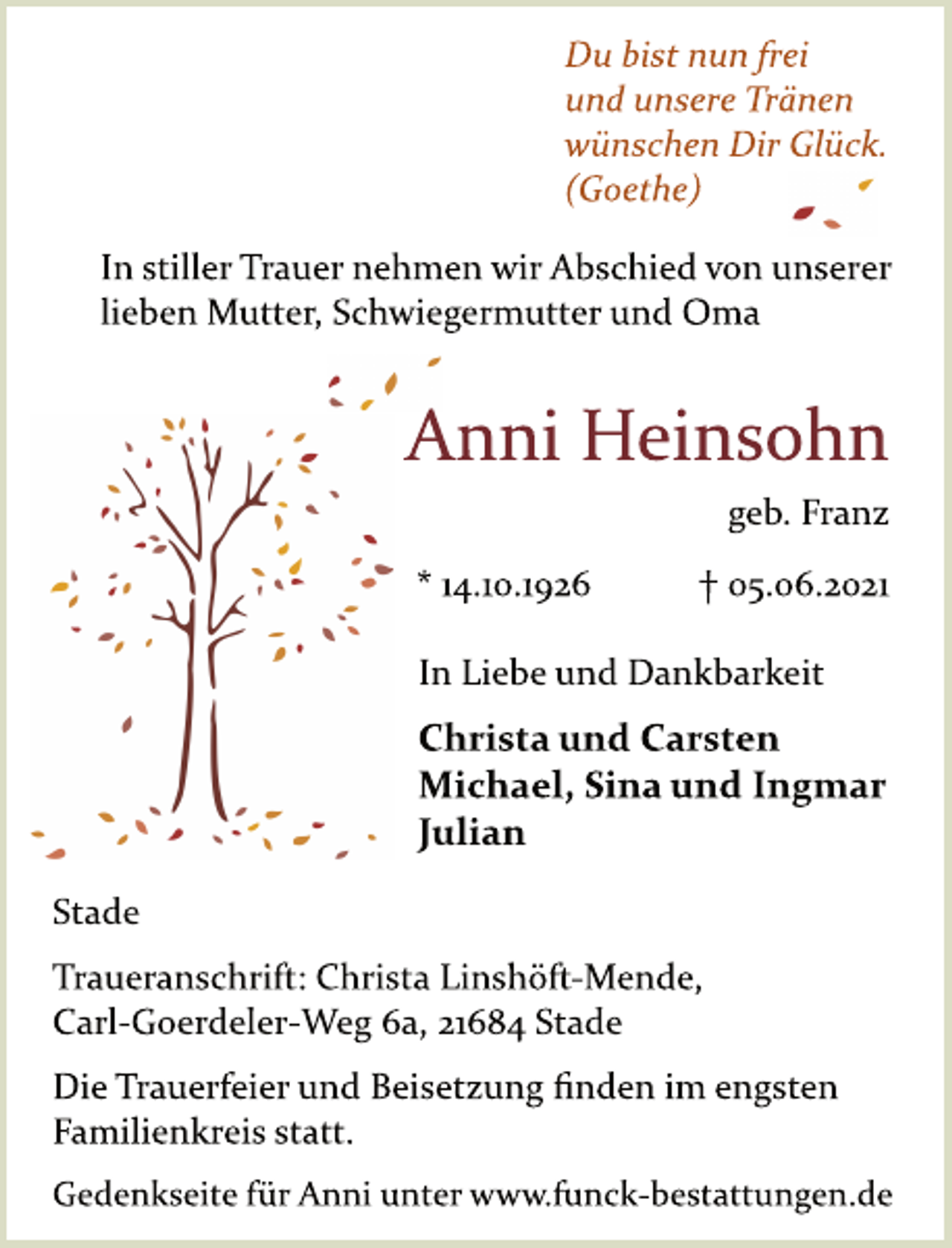 <p>Du bist nun frei<br />und unsere Tränen<br />wünschen Dir Glück.<br />(Goethe)<br />In stiller Trauer nehmen wir Abschied von unserer<br />lieben Mutter, Schwiegermutter und Oma<br />Anni Heinsohn<br />geb. Franz<br />* 14.10.1926 + 5.6.2021<br />In Liebe und Dankbarkeit<br />Christa und Carsten<br />Michael, Sina und Ingmar<br />Julian<br />Stade<br />Traueranschrift: Christa LinshöftMende,<br />Carl-Goerdeler-Weg 6a, 21684 Stade<br />Die Trauerfeier und Beisetzung finden im engsten<br />Familienkreis statt.<br />Gedenkseite für Anni unter www.funckbestattungen.de</p>