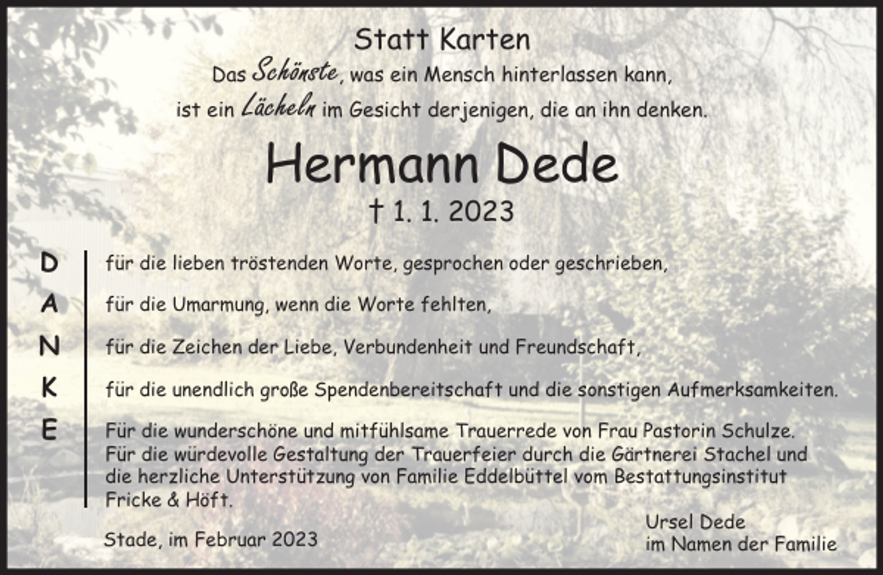 <p>Statt Karten<br />Das Schönste, was ein Mensch hinterlassen kann,<br />ist ein Lächeln im Gesicht derjenigen,<br />die an ihn denken.<br />Hermann Dede<br />† 01.01.2023<br />Danke<br />für die lieben tröstenden Worte, gesprochen oder geschrieben,<br />für die Umarmung, wenn die Worte fehlten,<br />für die Zeichen der Liebe, Verbundenheit und Freundschaft,<br />für die unendlich große Spendenbereitschaft und die sonstigen Aufmerksamkeiten.<br />Für die wunderschöne und mitfühlsame Trauerrede von Frau Pastorin Schulze.<br />Für die würdevolle Gestaltung der Trauerfeier durch die Gärtnerei Stachel und die herzliche Unterstützung von Familie Eddelbüttel vom Bestattungsinstitut Fricke &amp; Höft.<br />Ursel Dede<br />im Namen der Familie<br />Stade, im Februar 2023</p>
