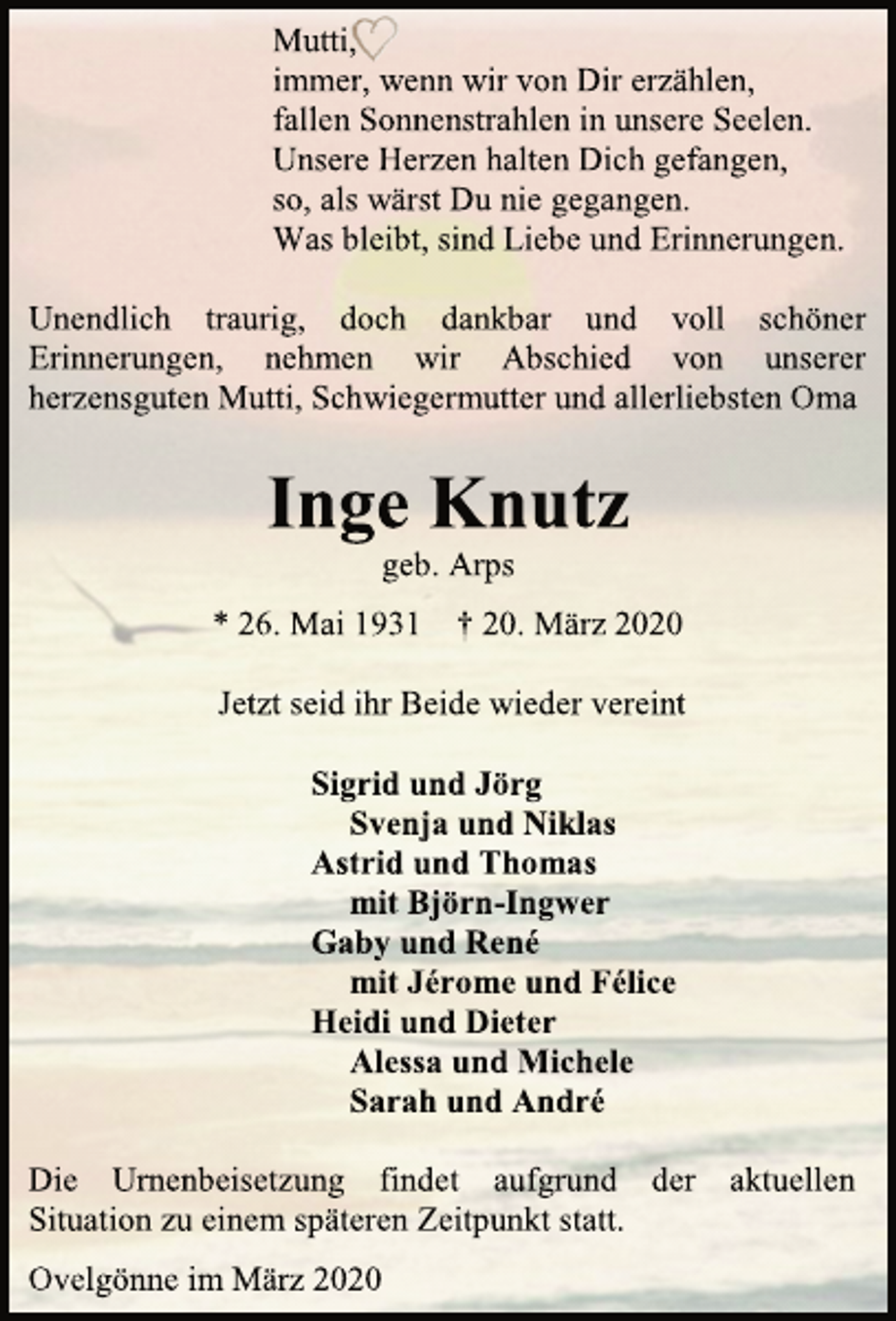 <p>Mutti,<br />immer, wenn wir von Dir erzählen,<br />fallen Sonnenstrahlen in unsere Seelen.<br />Unsere Herzen halten Dich gefangen,<br />so, als wärst Du nie gegangen.<br />Was bleibt, sind Liebe und Erinnerungen.<br />Unendlich traurig, doch dankbar und voll schöner Erinnerungen, nehmen wir Abschied von unserer herzensguten Mutti, Schwiegermutter und allerliebsten Oma<br />Inge Knutz<br />geb. Arps<br />* 26. Mai 1931 † 20. März 2020<br />Jetzt seid ihr Beide wieder vereint<br />Sigrid und Jörg<br />Svenja und Niklas<br />Astrid und Thomas<br />mit Björn-Ingwer<br />Gaby und René<br />mit Jérome und Félice<br />Heidi und Dieter<br />Alessa und Michele<br />Sarah und André<br />Die Urnenbeisetzung findet aufgrund der aktuellen Situation zu einem späteren Zeitpunkt statt.<br />Ovelgönne im März 2020</p>