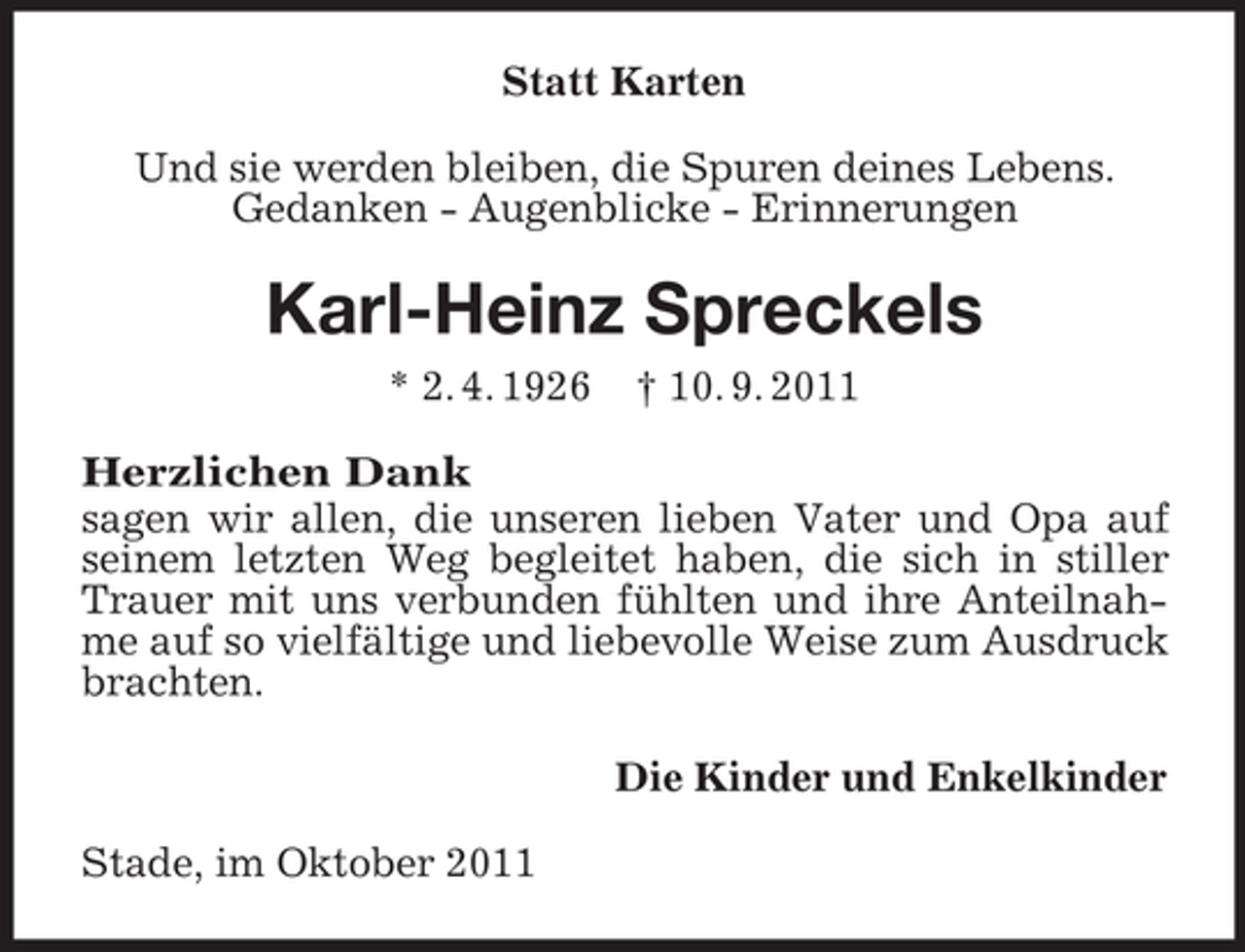 <p>Statt Karten<br />Und sie werden bleiben, die Spuren deines Lebens.<br />Gedanken - Augenblicke - Erinnerungen</p><p>Karl-Heinz Spreckels<br />* 2. 4. 1926</p><p>† 10. 9. 2011</p><p>Herzlichen Dank<br />sagen wir allen, die unseren lieben Vater und Opa auf<br />seinem letzten Weg begleitet haben, die sich in stiller<br />Trauer mit uns verbunden fühlten und ihre Anteilnahme auf so vielfältige und liebevolle Weise zum Ausdruck<br />brachten.<br />Die Kinder und Enkelkinder<br />Stade, im Oktober 2011</p>