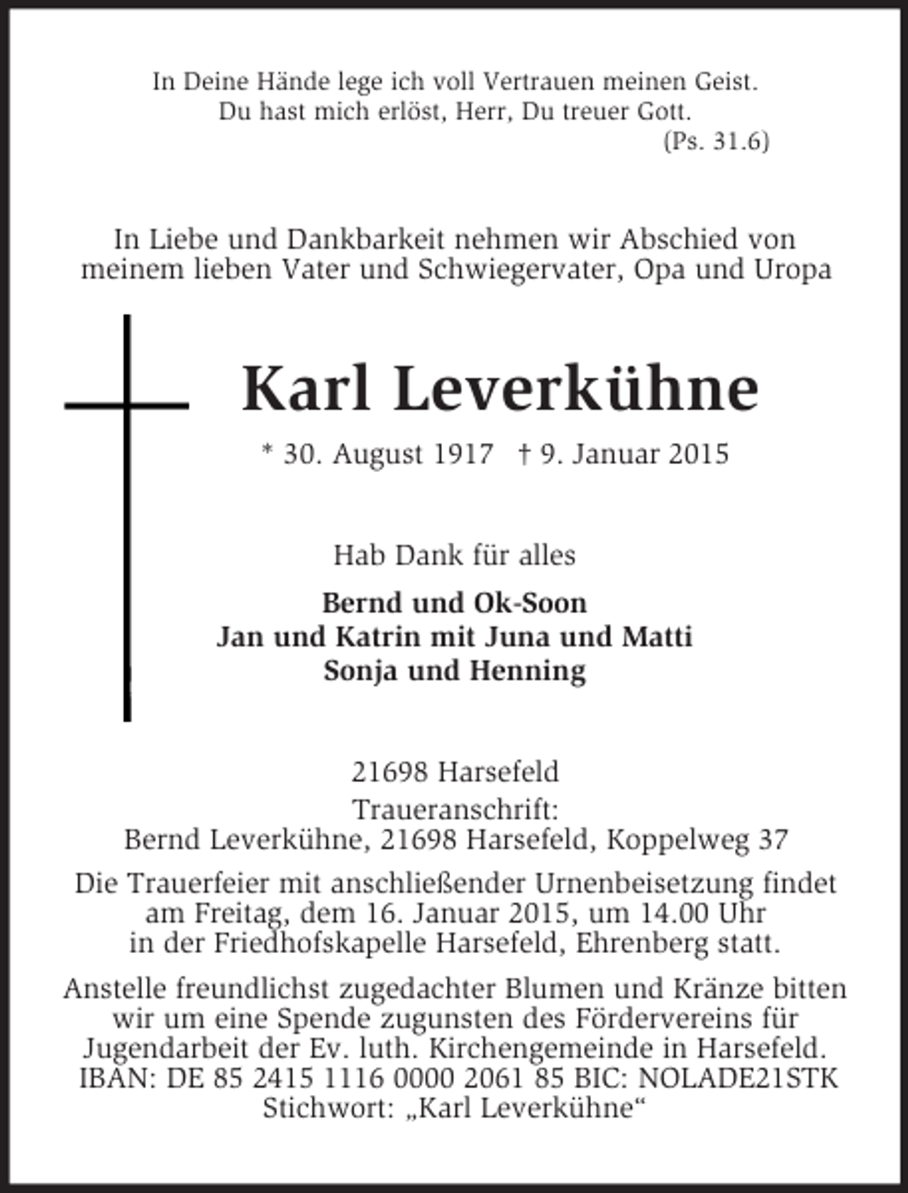 <p>In Deine Hände lege ich voll Vertrauen meinen Geist.<br />Du hast mich erlöst, Herr, Du treuer Gott.<br />(Ps. 31.6)<br />In Liebe und Dankbarkeit nehmen wir Abschied von<br />meinem lieben Vater und Schwiegervater, Opa und Uropa<br />Karl Leverkühne<br />* 30. August 1917 † 9. Januar 2015<br />Hab Dank für alles<br />Bernd und Ok-Soon<br />Jan und Katrin mit Juna und Matti<br />Sonja und Henning<br />21698 Harsefeld<br />Traueranschrift:<br />Bernd Leverkühne, 21698 Harsefeld, Koppelweg 37<br />Die Trauerfeier mit anschließender Urnenbeisetzung findet<br />am Freitag, dem 16. Januar 2015, um 14.00 Uhr<br />in der Friedhofskapelle Harsefeld, Ehrenberg statt.<br />Anstelle freundlichst zugedachter Blumen und Kränze bitten wir um eine Spende zugunsten des Fördervereins für<br />Jugendarbeit der Ev. luth. Kirchengemeinde in Harsefeld.<br />IBAN: DE 85 2415 1116 0000 2061 85 BIC: NOLADE21STK<br />Stichwort: „Karl Leverkühne“</p>