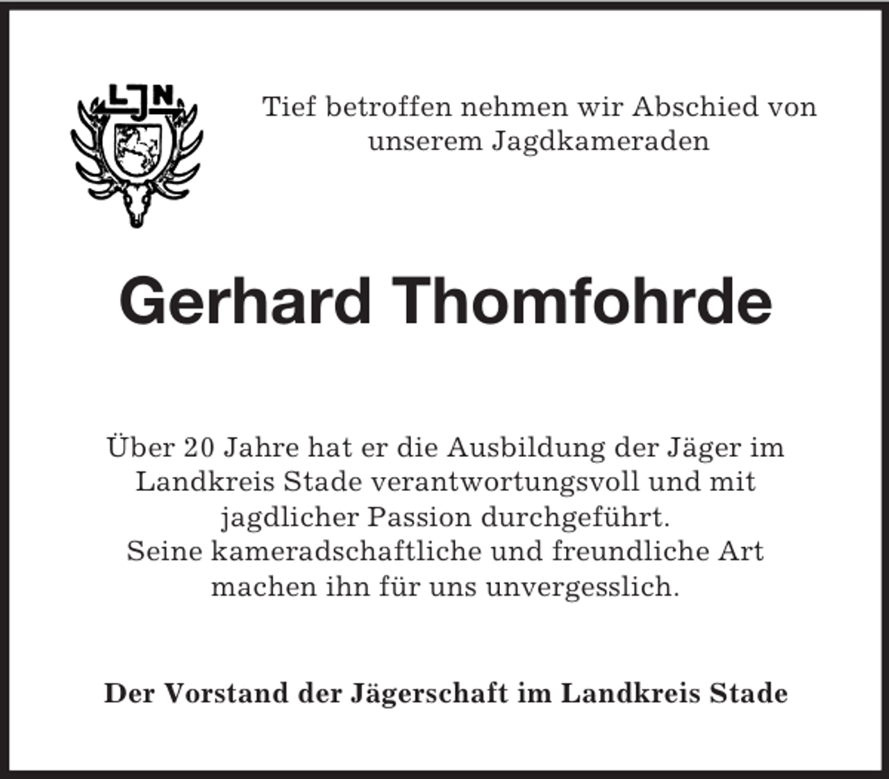 <p>Tief betroffen nehmen wir Abschied von<br />unserem Jagdkameraden</p><p>Gerhard Thomfohrde<br />Über 20 Jahre hat er die Ausbildung der Jäger im<br />Landkreis Stade verantwortungsvoll und mit<br />jagdlicher Passion durchgeführt.<br />Seine kameradschaftliche und freundliche Art<br />machen ihn für uns unvergesslich.</p><p>Der Vorstand der Jägerschaft im Landkreis Stade</p>