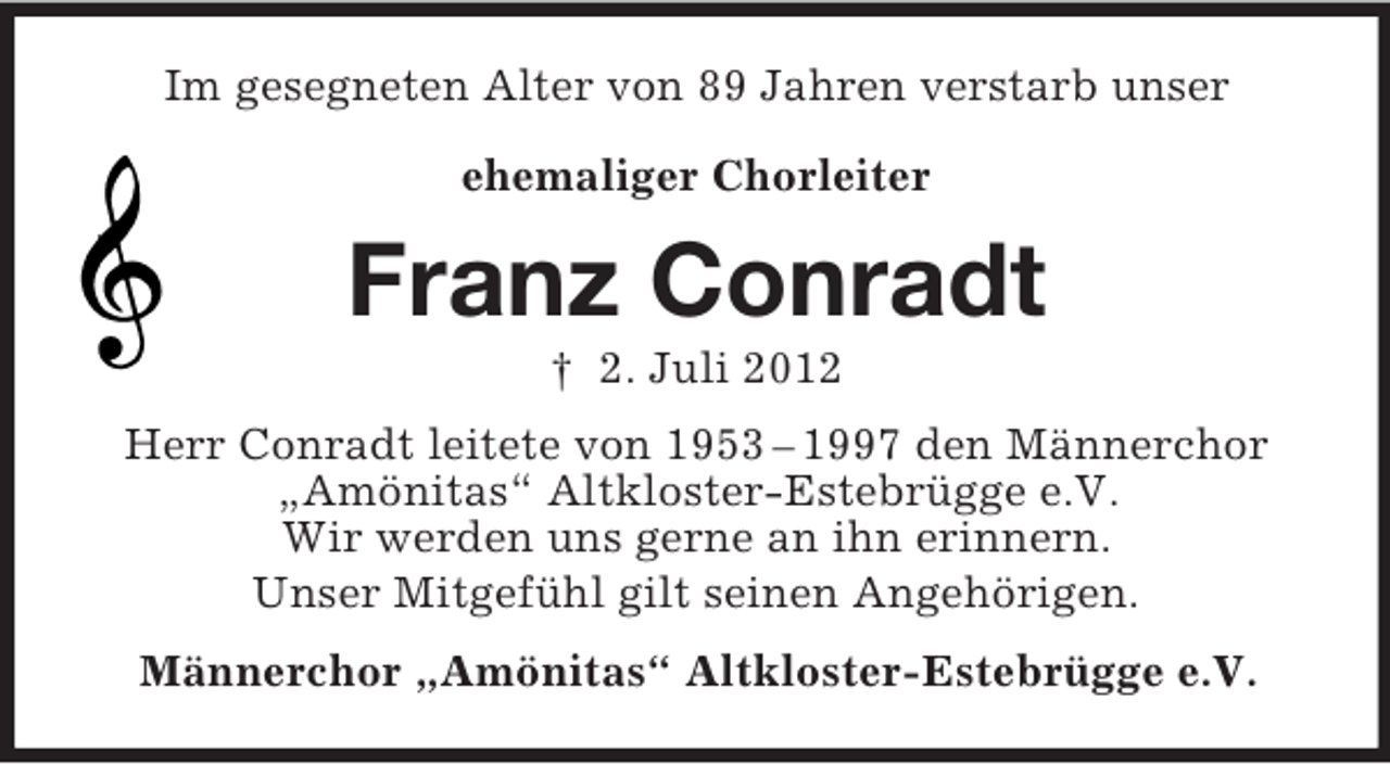 <p>Im gesegneten Alter von 89 Jahren verstarb unser<br />ehemaliger Chorleiter</p><p>Franz Conradt<br />† 2. Juli 2012<br />Herr Conradt leitete von 1953 – 1997 den Männerchor<br />„Amönitas“ Altkloster-Estebrügge e.V.<br />Wir werden uns gerne an ihn erinnern.<br />Unser Mitgefühl gilt seinen Angehörigen.<br />Männerchor „Amönitas“ Altkloster-Estebrügge e.V.</p>