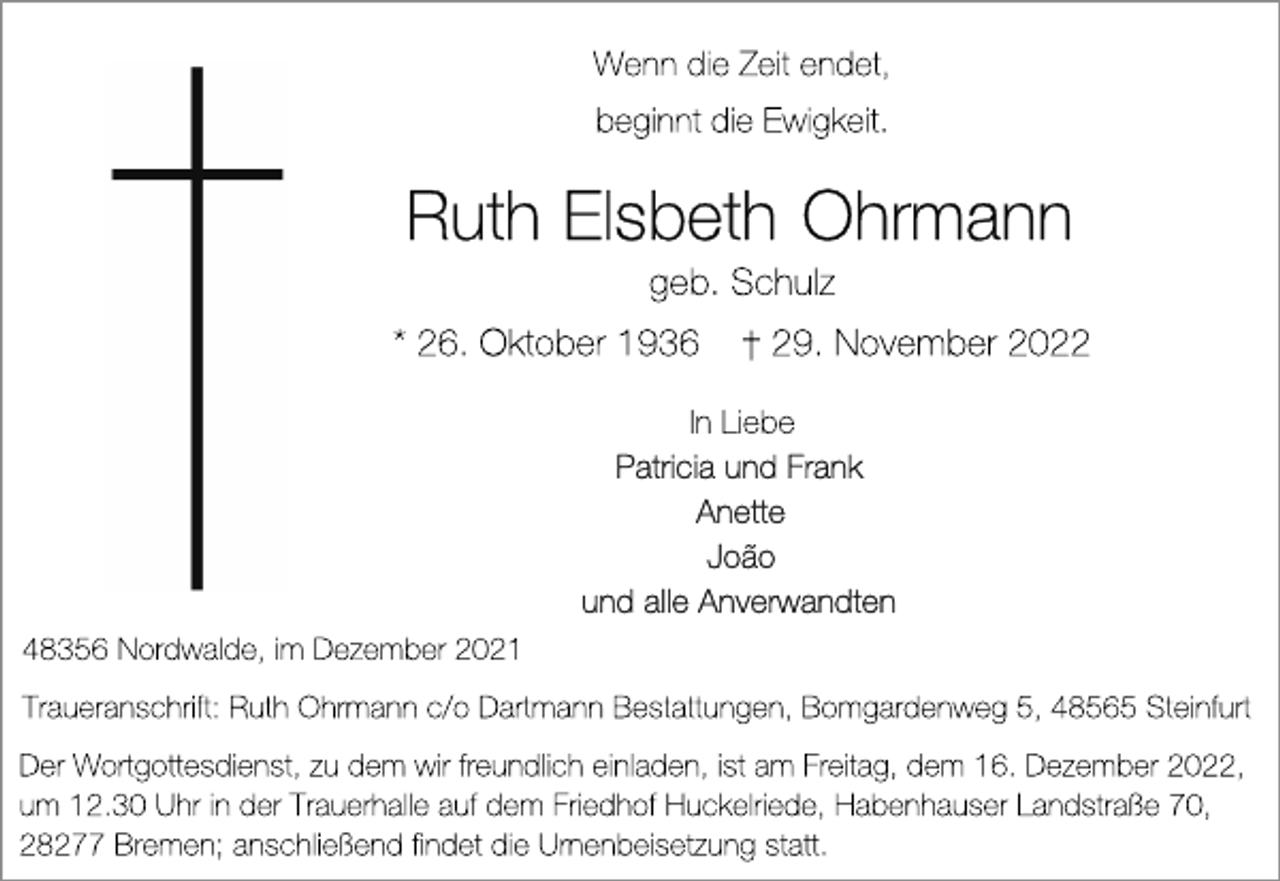 <p>Wenn die Zeit endet,<br />beginnt die Ewigkeit.<br />Ruth Elsbeth Ohrmann<br />geb. Schulz<br />* 26. Oktober 1936 † 29. November 2022<br />In Liebe<br />Patricia und Frank<br />Anette<br />Joao<br />und alle Anverwandten<br />48356 Nordwalde, im Dezember 2021<br />Traueranschrift: Ruth Ohrmann c/o Dartmann Bestattungen, Bomgardenweg 5, 48565 Steinfurt<br />Wenn die Zeit endet,<br />beginnt die Ewigkeit.<br />Der Wortgottesdienst, zu dem wir freundlich einladen, ist am Freitag, dem 16. Dezember 2022,<br />um 12.30 Uhr in der Trauerhalle auf dem Friedhof Huckelriede, Habenhauser Landstraße 70,<br />28277 Bremen; anschließend findet die Urnenbeisetzung statt.</p>
