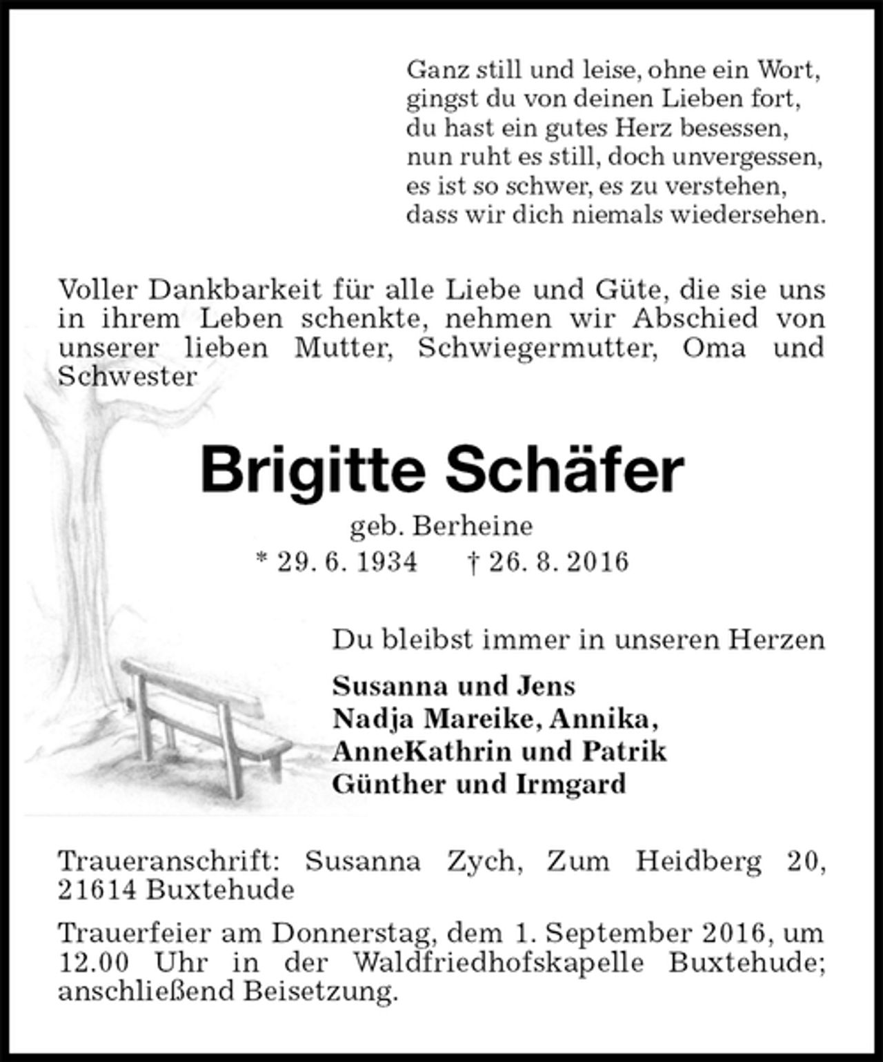 <p>Ganz still und leise, ohne ein Wort,<br />gingst du von deinen Lieben fort,<br />du hast ein gutes Herz besessen,<br />nun ruht es still, doch unvergessen,<br />es ist so schwer, es zu verstehen,<br />dass wir dich niemals wiedersehen.<br />Voller Dankbarkeit für alle Liebe und Güte, die sie uns in ihrem Leben schenkte, nehmen wir Abschied von<br />unserer lieben Mutter, Schwiegermutter, Oma und Schwester<br />Brigitte Schäfer<br />geb. Berheine<br />* 29. 6. 1934 † 26. 8. 2016<br />Du bleibst immer in unseren Herzen<br />Susanna und Jens<br />Nadja Mareike, Annika,<br />AnneKathrin und Patrik<br />Günther und Irmgard<br />Traueranschrift: Susanna Zych, Zum Heidberg 20, 21614 Buxtehude<br />Trauerfeier am Donnerstag, dem 1. September 2016, um 12.00 Uhr in der Waldfriedhofskapelle Buxtehude;<br />anschließend Beisetzung.</p>