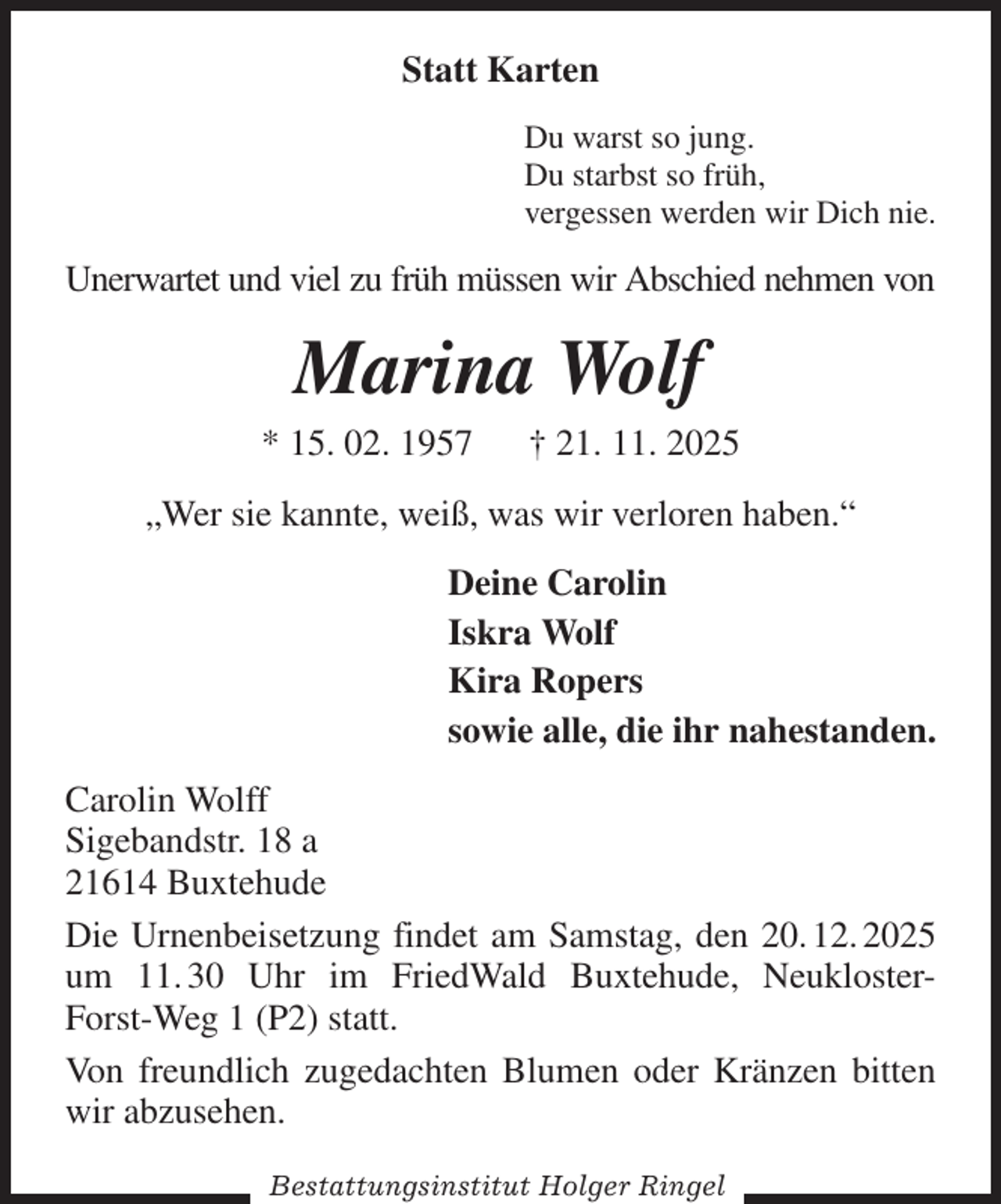 <p>Statt Karten<br />Du warst so jung.<br />Du starbst so früh,<br />vergessen werden wir Dich nie.<br />Unerwartet und viel zu früh müssen wir Abschied nehmen von<br />Marina Wolf<br />* 15. 02. 1957 † 21. 11. 2025<br />„Wer sie kannte, weiß, was wir verloren haben.“<br />Deine Carolin<br />Iskra Wolf<br />Kira Ropers<br />sowie alle, die ihr nahestanden.<br />Carolin Wolff<br />Sigebandstr. 18 a<br />21614 Buxtehude<br />Die Urnenbeisetzung findet am Samstag, den 20. 12. 2025 um 11. 30 Uhr im FriedWald Buxtehude, Neukloster-Forst-Weg 1 (P2) statt.<br />Von freundlich zugedachten Blumen oder Kränzen bitten wir abzusehen.</p><p>Bestattungsinstitut Holger Ringel</p>