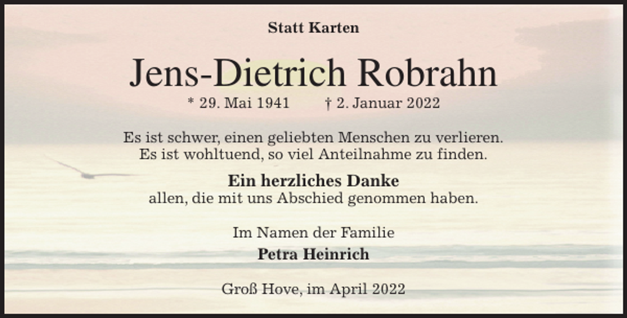 <p>Statt Karten<br />Jens-Dietrich Robrahn<br />* 29. Mai 1941 † 2. Januar 2022<br />Es ist schwer, einen geliebten Menschen zu verlieren.<br />Es ist wohltuend, so viel Anteilnahme zu finden.<br />Ein herzliches Danke<br />allen, die mit uns Abschied genommen haben.<br />Im Namen der Familie<br />Petra Heinrich<br />Groß Hove, im April 2022</p>