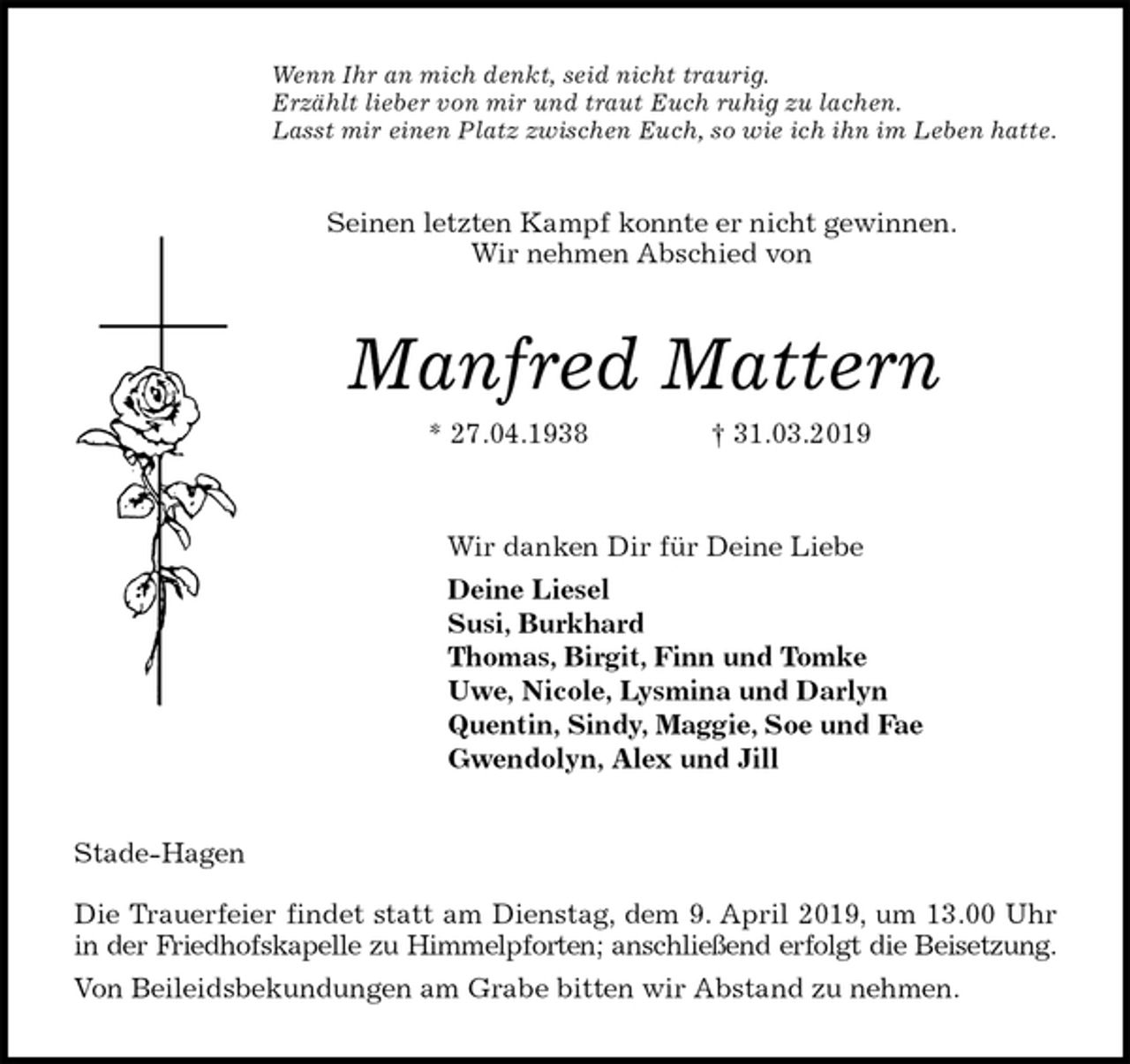 <p>Wenn Ihr an mich denkt, seid nicht traurig.<br />Erzählt lieber von mir und traut Euch ruhig zu lachen.<br />Lasst mir einen Platz zwischen Euch, so wie ich ihn im Leben hatte.<br />Seinen letzten Kampf konnte er nicht gewinnen.<br />Wir nehmen Abschied von<br />Manfred Mattern<br />* 27.04.1938 † 31.03.2019<br />Wir danken Dir für Deine Liebe<br />Deine Liesel<br />Susi, Burkhard<br />Thomas, Birgit, Finn und Tomke<br />Uwe, Nicole, Lysmina und Darlyn<br />Quentin, Sindy, Maggie, Soe und Fae<br />Gwendolyn, Alex und Jill<br />Stade-Hagen</p>
<p>Die Trauerfeier findet statt am Dienstag, dem 9. April 2019, um 13.00 Uhr<br />in der Friedhofskapelle zu Himmelpforten; anschließend erfolgt die Beisetzung.<br />Von Beileidsbekundungen am Grabe bitten wir Abstand zu nehmen.</p>