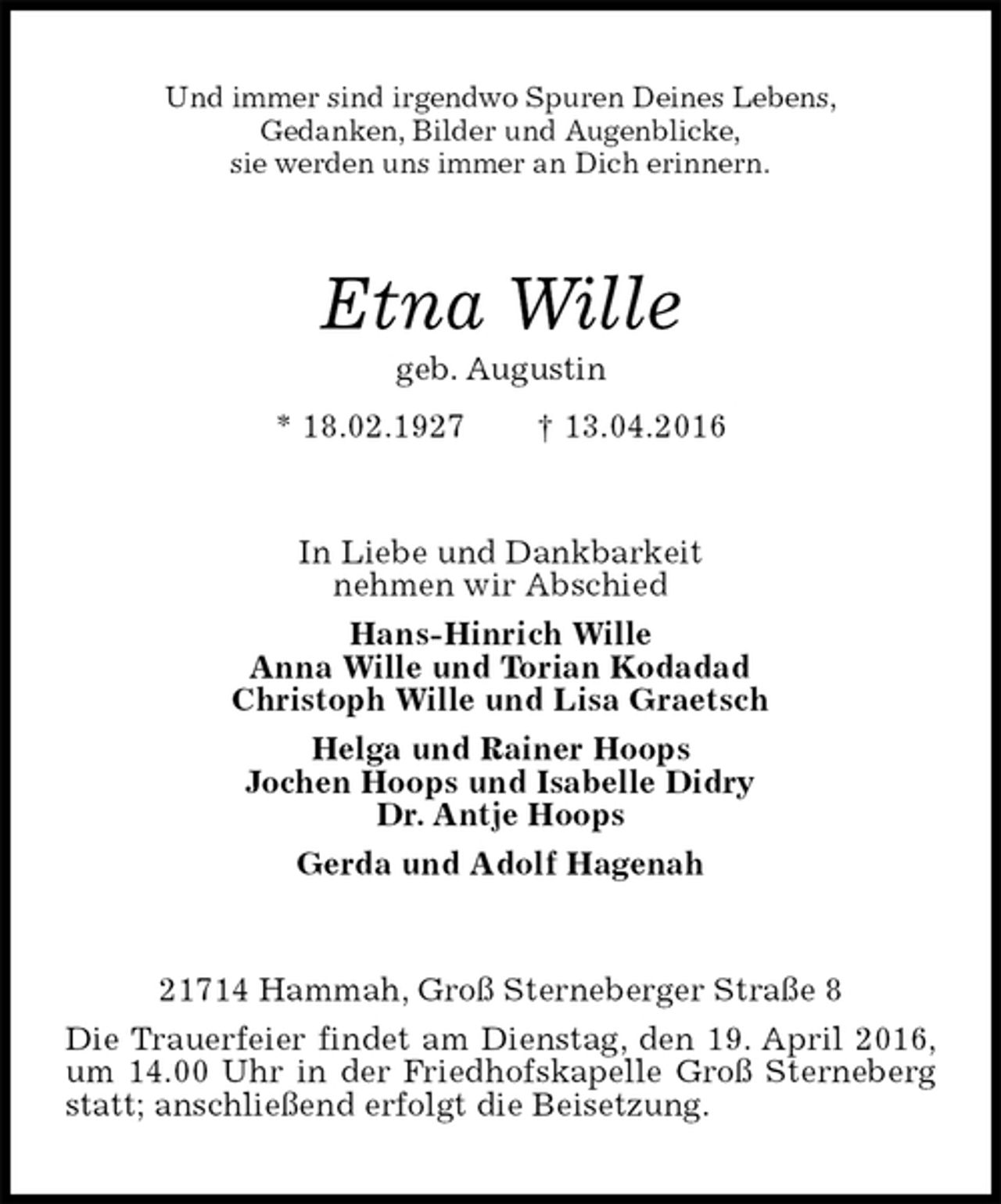 <p>Und immer sind irgendwo Spuren Deines Lebens,<br />Gedanken, Bilder und Augenblicke,<br />sie werden uns immer an Dich erinnern.<br />Etna Wille<br />geb. Augustin<br />* 18.02.1927 † 13.04.2016<br />In Liebe und Dankbarkeit<br />nehmen wir Abschied<br />Hans-Hinrich Wille<br />Anna Wille und Torian Kodadad<br />Christoph Wille und Lisa Graetsch<br />Helga und Rainer Hoops<br />Jochen Hoops und Isabelle Didry<br />Dr. Antje Hoops<br />Gerda und Adolf Hagenah<br />21714 Hammah, Groß Sterneberger Straße 8<br />Die Trauerfeier findet am Dienstag, den 19. April 2016, um 14.00 Uhr in der Friedhofskapelle Groß Sterneberg statt; anschließend erfolgt die Beisetzung.</p>