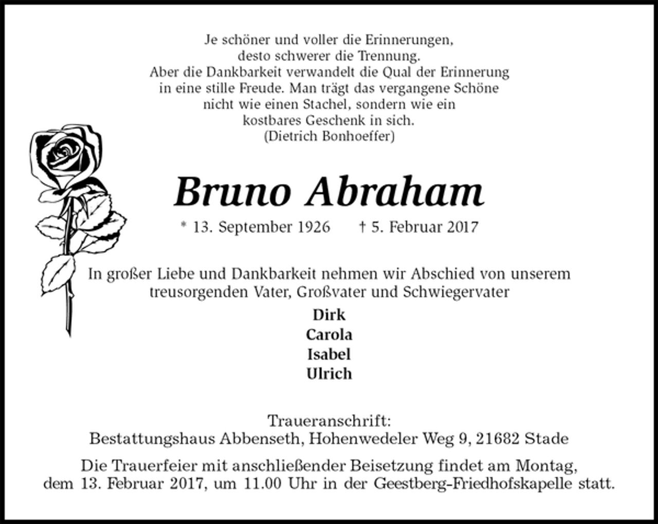 <p>Je schöner und voller die Erinnerungen,<br />desto schwerer die Trennung.<br />Aber die Dankbarkeit verwandelt die Qual der Erinnerung<br />in eine stille Freude. Man trägt das vergangene Schöne<br />nicht wie einen Stachel, sondern wie ein<br />kostbares Geschenk in sich.<br />(Dietrich Bonhoeffer)<br />Bruno Abraham<br />* 13. September 1926 † 5. Februar 2017<br />In großer Liebe und Dankbarkeit nehmen wir Abschied von unserem<br />treusorgenden Vater, Großvater und Schwiegervater<br />Dirk<br />Carola<br />Isabel<br />Ulrich<br />Traueranschrift:<br />Bestattungshaus Abbenseth, Hohenwedeler Weg 9, 21682 Stade<br />Die Trauerfeier mit anschließender Beisetzung findet am Montag,<br />dem 13. Februar 2017, um 11.00 Uhr in der Geestberg-Friedhofskapelle statt.</p>