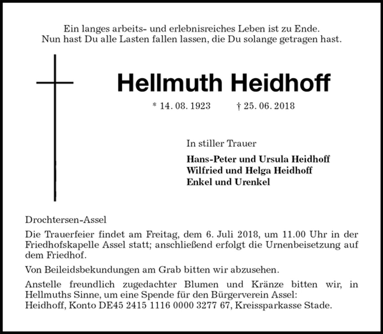<p>Ein langes arbeits- und erlebnisreiches Leben ist zu Ende.<br />Nun hast Du alle Lasten fallen lassen, die Du solange getragen hast.<br />Hellmuth Heidhoff<br />* 14. 08. 1923 † 25. 06. 2018<br />In stiller Trauer<br />Hans-Peter und Ursula Heidhoff<br />Wilfried und Helga Heidhoff<br />Enkel und Urenkel<br />Drochtersen-Assel<br />Die Trauerfeier findet am Freitag, dem 6. Juli 2018, um 11.00 Uhr in der<br />Friedhofskapelle Assel statt; anschließend erfolgt die Urnenbeisetzung auf<br />dem Friedhof.<br />Von Beileidsbekundungen am Grab bitten wir abzusehen.<br />Anstelle freundlich zugedachter Blumen und Kränze bitten wir, in<br />Hellmuths Sinne, um eine Spende für den Bürgerverein Assel:<br />Heidhoff, Konto DE45 2415 1116 0000 3277 67, Kreissparkasse Stade.</p>