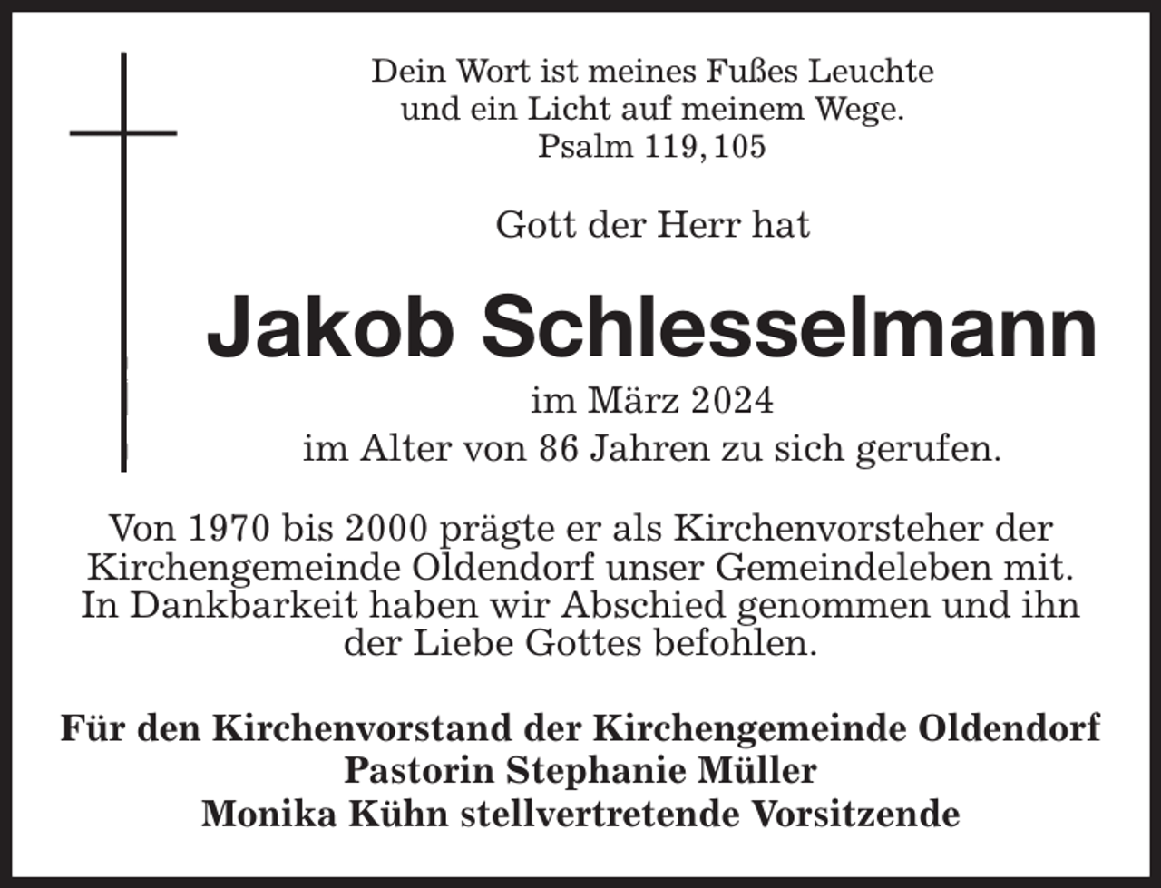 <p>Dein Wort ist meines Fußes Leuchte<br />und ein Licht auf meinem Wege.<br />Psalm 119, 105<br />Gott der Herr hat<br />Jakob Schlesselmann<br />im März 2024<br />im Alter von 86 Jahren zu sich gerufen.<br />Von 1970 bis 2000 prägte er als Kirchenvorsteher der<br />Kirchengemeinde Oldendorf unser Gemeindeleben mit.<br />In Dankbarkeit haben wir Abschied genommen und ihn<br />der Liebe Gottes befohlen.<br />Für den Kirchenvorstand der Kirchengemeinde Oldendorf<br />Pastorin Stephanie Müller<br />Monika Kühn stellvertretende Vorsitzende</p>