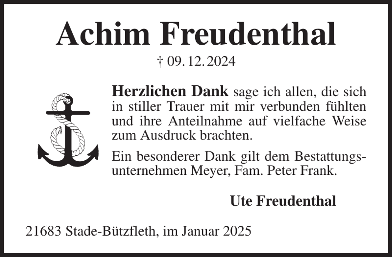 <p>Achim Freudenthal<br />† 09. 12. 2024<br />Herzlichen Dank sage ich allen, die sich in stiller Trauer mit mir verbunden fühlten und ihre Anteilnahme auf vielfache Weise zum Ausdruck brachten.<br />Ein besonderer Dank gilt dem Bestattungsunternehmen Meyer, Fam. Peter Frank.<br />Ute Freudenthal<br />21683 Stade-Bützfleth, im Januar 2025</p>