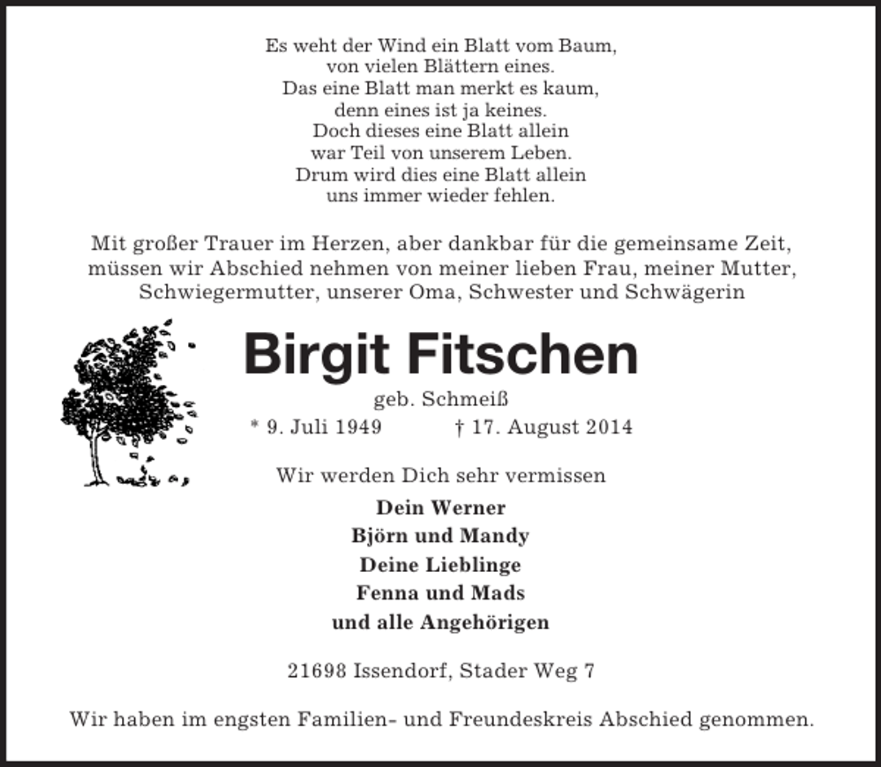 <p>Es weht der Wind ein Blatt vom Baum,<br />von vielen Blättern eines.<br />Das eine Blatt man merkt es kaum,<br />denn eines ist ja keines.<br />Doch dieses eine Blatt allein<br />war Teil von unserem Leben.<br />Drum wird dies eine Blatt allein<br />uns immer wieder fehlen.<br />Mit großer Trauer im Herzen, aber dankbar für die gemeinsame Zeit,<br />müssen wir Abschied nehmen von meiner lieben Frau, meiner Mutter, Schwiegermutter, unserer Oma, Schwester und Schwägerin<br />Birgit Fitschen<br />geb. Schmeiß<br />* 9. Juli 1949 † 17. August 2014<br />Wir werden Dich sehr vermissen<br />Dein Werner<br />Björn und Mandy<br />Deine Lieblinge<br />Fenna und Mads<br />und alle Angehörigen<br />21698 Issendorf, Stader Weg 7</p><p>Wir haben im engsten Familien- und Freundeskreis Abschied genommen.</p>