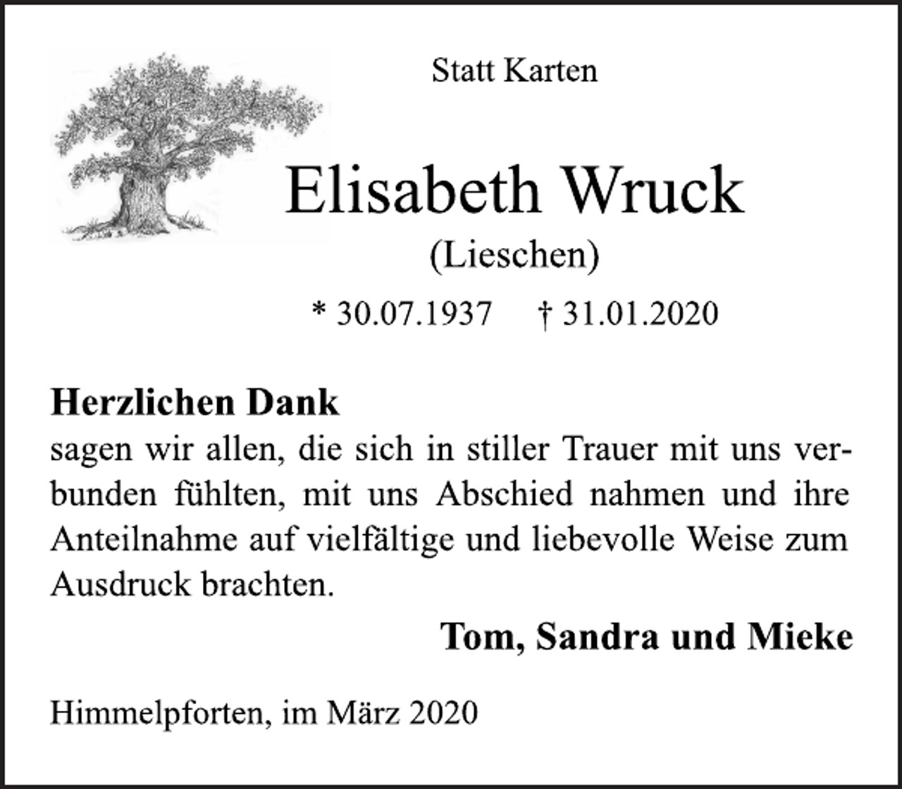 <p>Statt Karten<br />Elisabeth Wruck<br />(Lieschen)<br />* 30.07.1937 † 31.01.2020<br />Herzlichen Dank<br />sagen wir allen, die sich in stiller Trauer mit uns verbunden<br />fühlten, mit uns Abschied nahmen und ihre<br />Anteilnahme auf vielfältige und liebevolle Weise zum<br />Ausdruck brachten.<br />Tom, Sandra und Mieke<br />Himmelpforten, im März 2020</p>