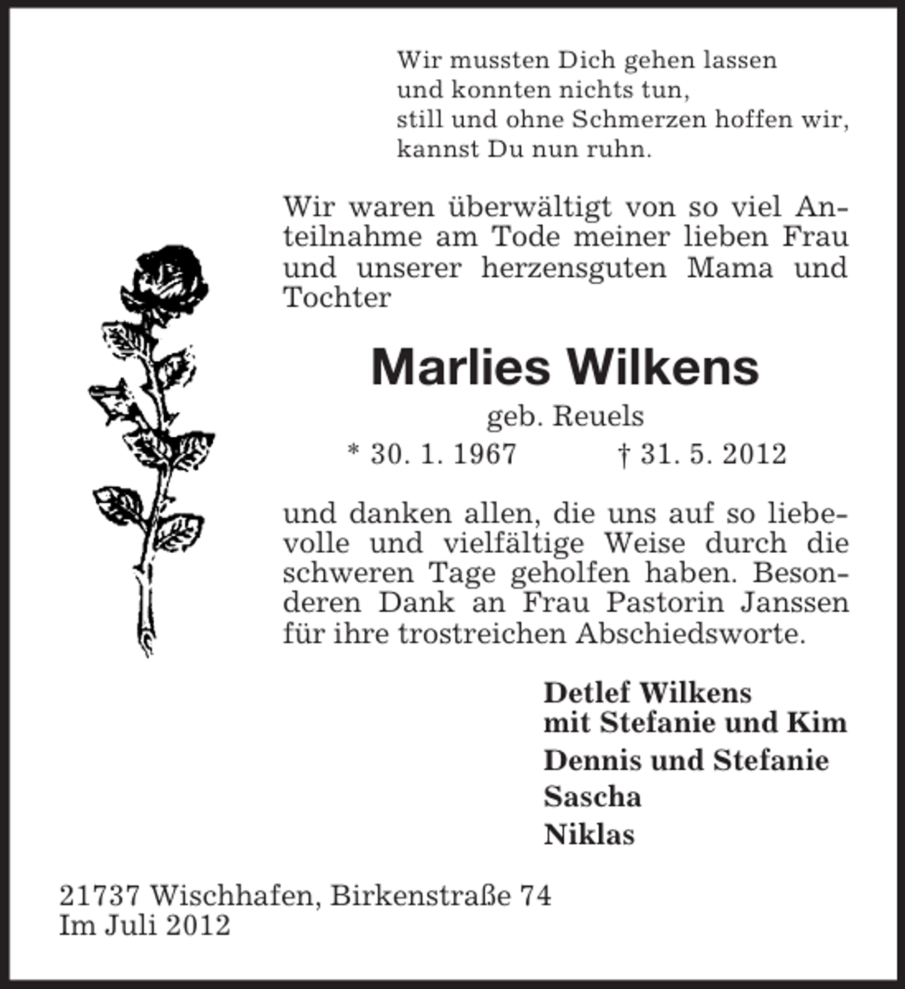<p>Wir mussten Dich gehen lassen<br />und konnten nichts tun,<br />still und ohne Schmerzen hoffen wir,<br />kannst Du nun ruhn.</p><p>Wir waren überwältigt von so viel Anteilnahme am Tode meiner lieben Frau<br />und unserer herzensguten Mama und<br />Tochter</p><p>Marlies Wilkens<br />geb. Reuels<br />* 30. 1. 1967<br />† 31. 5. 2012<br />und danken allen, die uns auf so liebevolle und vielfältige Weise durch die<br />schweren Tage geholfen haben. Besonderen Dank an Frau Pastorin Janssen<br />für ihre trostreichen Abschiedsworte.<br />Detlef Wilkens<br />mit Stefanie und Kim<br />Dennis und Stefanie<br />Sascha<br />Niklas<br />21737 Wischhafen, Birkenstraße 74<br />Im Juli 2012</p>
