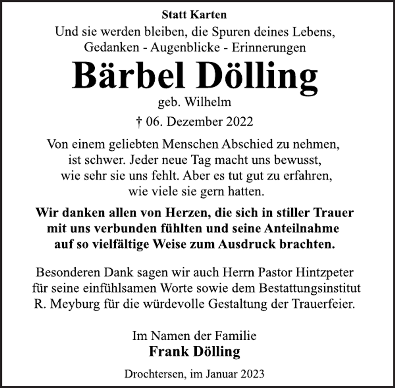 <p>Statt Karten<br />Und sie werden bleiben, die Spuren deines Lebens,<br />Gedanken - Augenblicke - Erinnerungen<br />Bärbel Dölling<br />geb. Wilhelm<br />† 06. Dezember 2022<br />Von einem geliebten Menschen Abschied zu nehmen,<br />ist schwer. Jeder neue Tag macht uns bewusst,<br />wie sehr sie uns fehlt. Aber es tut gut zu erfahren,<br />wie viele sie gern hatten.<br />Wir danken allen von Herzen, die sich in stiller Trauer<br />mit uns verbunden fühlten und seine Anteilnahme<br />auf so vielfältige Weise zum Ausdruck brachten.<br />Besonderen Dank sagen wir auch Herrn Pastor Hintzpeter<br />für seine einfühlsamen Worte sowie dem Bestattungsinstitut<br />R. Meyburg für die würdevolle Gestaltung der Trauerfeier.<br />Im Namen der Familie<br />Frank Dölling<br />Drochtersen, im Januar 2023</p>