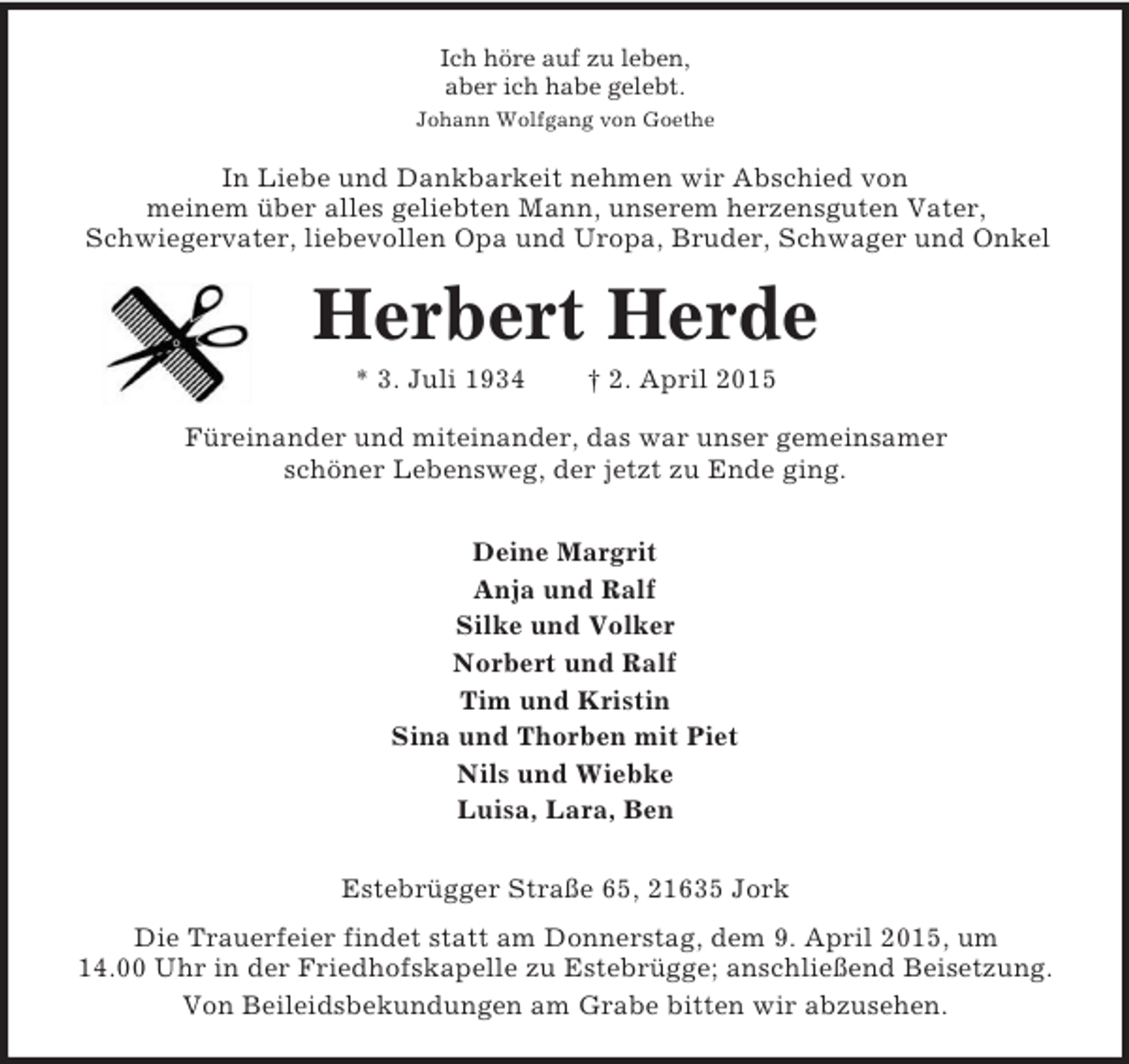 <p>Ich höre auf zu leben,<br />aber ich habe gelebt.<br />Johann Wolfgang von Goethe<br />In Liebe und Dankbarkeit nehmen wir Abschied von<br />meinem über alles geliebten Mann, unserem herzensguten Vater,<br />Schwiegervater, liebevollen Opa und Uropa, Bruder, Schwager und Onkel<br />Herbert Herde<br />* 3. Juli 1934 † 2. April 2015<br />Füreinander und miteinander, das war unser gemeinsamer<br />schöner Lebensweg, der jetzt zu Ende ging.<br />Deine Margrit<br />Anja und Ralf<br />Silke und Volker<br />Norbert und Ralf<br />Tim und Kristin<br />Sina und Thorben mit Piet<br />Nils und Wiebke<br />Luisa, Lara, Ben<br />Estebrügger Straße 65, 21635 Jork<br />Die Trauerfeier findet statt am Donnerstag, dem 9. April 2015, um 14.00 Uhr in der Friedhofskapelle zu Estebrügge; anschließend Beisetzung.<br />Von Beileidsbekundungen am Grabe bitten wir abzusehen.</p>