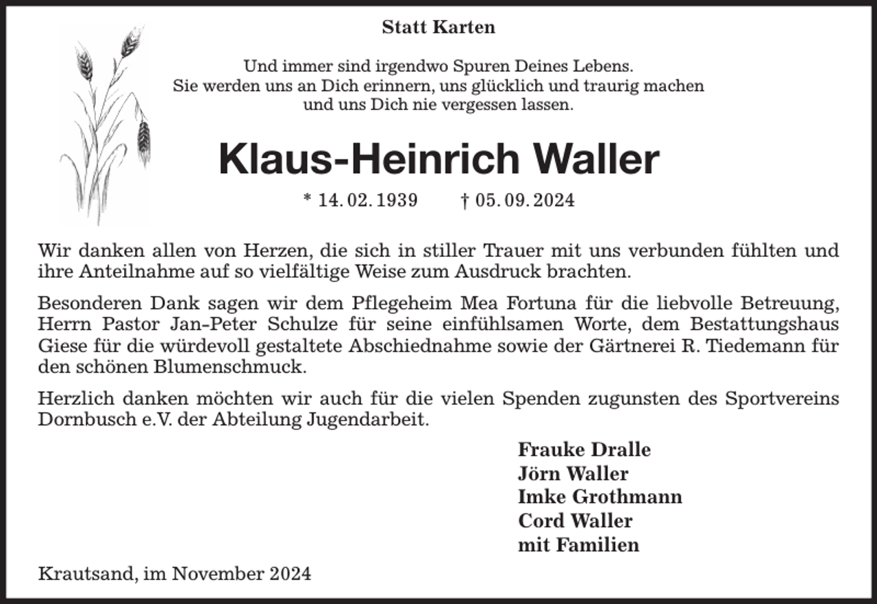 <p>Statt Karten</p><p>Und immer sind irgendwo Spuren Deines Lebens.<br />Sie werden uns an Dich erinnern, uns glücklich und traurig machen<br />und uns Dich nie vergessen lassen.<br />Klaus-Heinrich Waller<br />* 14. 02. 1939 † 05. 09. 2024</p><p>Wir danken allen von Herzen, die sich in stiller Trauer mit uns verbunden fühlten und ihre Anteilnahme auf so vielfältige Weise zum Ausdruck brachten.<br />Besonderen Dank sagen wir dem Pflegeheim Mea Fortuna für die liebvolle Betreuung, Herrn Pastor Jan-Peter Schulze für seine einfühlsamen Worte, dem Bestattungshaus<br />Giese für die würdevoll gestaltete Abschiednahme sowie der Gärtnerei R. Tiedemann für den schönen Blumenschmuck.<br />Herzlich danken möchten wir auch für die vielen Spenden zugunsten des Sportvereins Dornbusch e.V. der Abteilung Jugendarbeit.<br />Frauke Dralle<br />Jörn Waller<br />Imke Grothmann<br />Cord Waller<br />mit Familien<br />Krautsand, im November 2024</p>