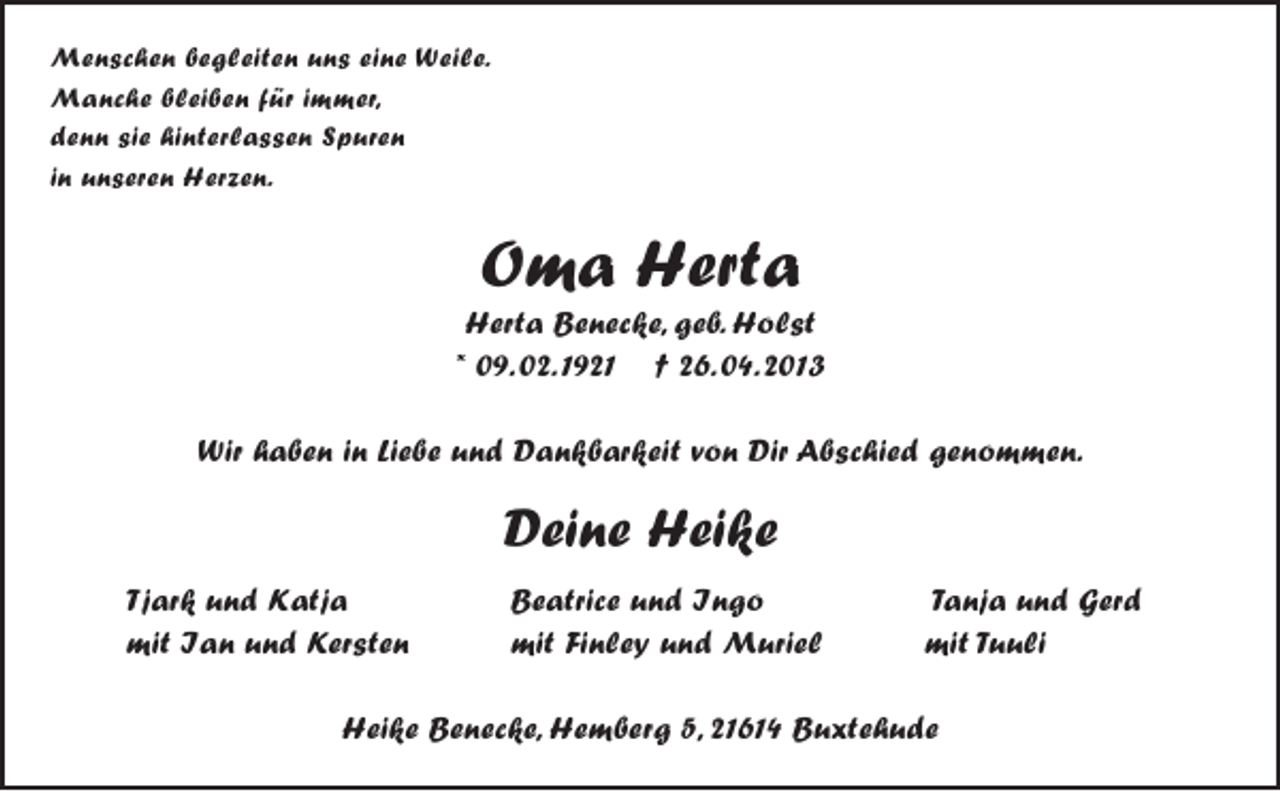 <p>Menschen begleiten uns eine Weile.<br />Manche bleiben für immer,<br />denn sie hinterlassen Spuren<br />in unseren Herzen.</p><p>Oma Herta</p><p>Herta Benecke, geb. Holst<br />*09.02.1921 †26.04.2013</p><p>Wir haben in Liebe und Dankbarkeit von Dir Abschied genommen.</p><p>Deine Heike</p><p>Tjark und Katja Beatrice und Ingo Tanja und Gerd<br />mit Ian und Kersten mit Finley und Muriel mit Tuuli</p><p>Heike Benecke, Hemberg 5, 21614 Buxtehude</p>
