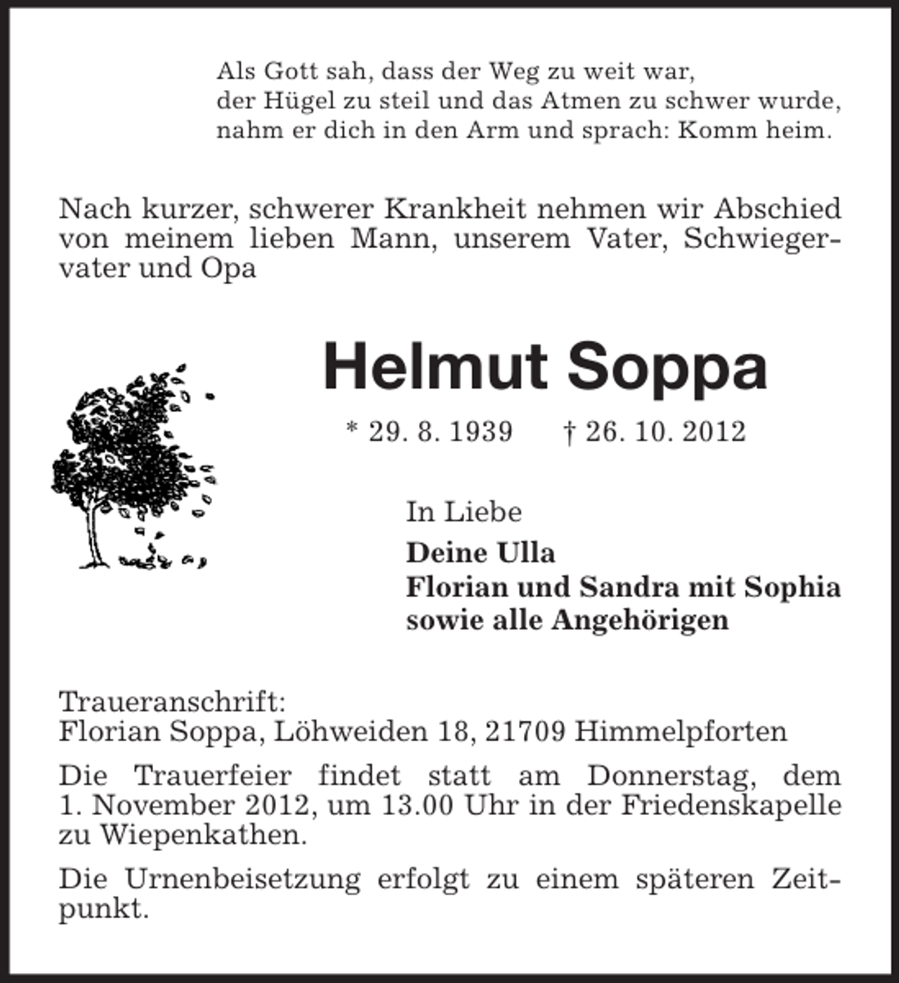 <p>Als Gott sah, dass der Weg zu weit war,<br />der Hügel zu steil und das Atmen zu schwer wurde,<br />nahm er dich in den Arm und sprach: Komm heim.</p><p>Nach kurzer, schwerer Krankheit nehmen wir Abschied<br />von meinem lieben Mann, unserem Vater, Schwiegervater und Opa</p><p>Helmut Soppa<br />* 29. 8. 1939</p><p>† 26. 10. 2012</p><p>In Liebe<br />Deine Ulla<br />Florian und Sandra mit Sophia<br />sowie alle Angehörigen<br />Traueranschrift:<br />Florian Soppa, Löhweiden 18, 21709 Himmelpforten<br />Die Trauerfeier findet statt am Donnerstag, dem<br />1. November 2012, um 13.00 Uhr in der Friedenskapelle<br />zu Wiepenkathen.<br />Die Urnenbeisetzung erfolgt zu einem späteren Zeitpunkt.</p>