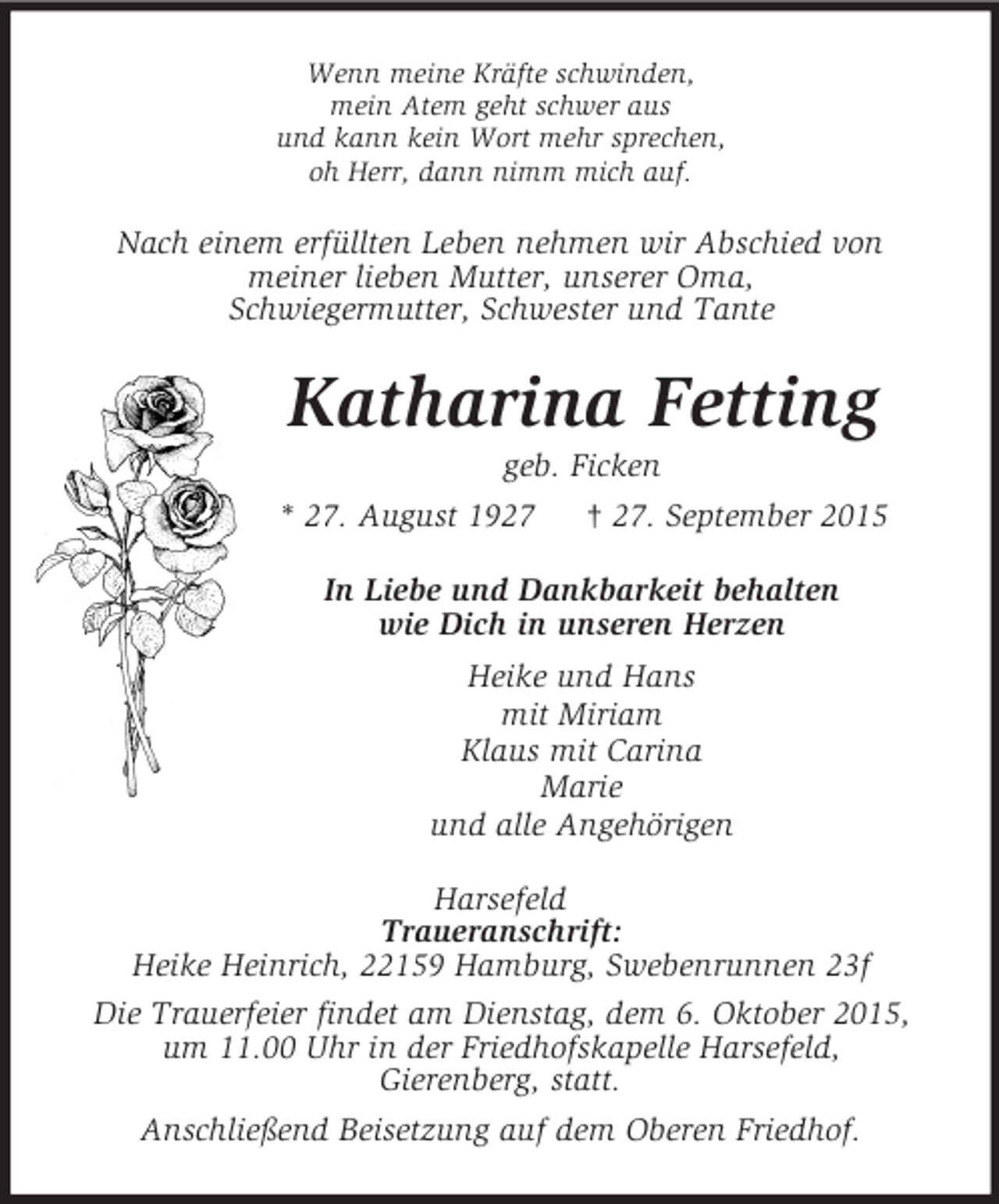 <p>Wenn meine Kräfte schwinden,<br />mein Atem geht schwer aus<br />und kann kein Wort mehr sprechen,<br />oh Herr, dann nimm mich auf.<br />Nach einem erfüllten Leben nehmen wir Abschied von<br />meiner lieben Mutter, unserer Oma,<br />Schwiegermutter, Schwester und Tante<br />Katharina Fetting<br />geb. Ficken<br />* 27. August 1927 † 27. September 2015<br />In Liebe und Dankbarkeit behalten<br />wie Dich in unseren Herzen<br />Heike und Hans<br />mit Miriam<br />Klaus mit Carina<br />Marie<br />und alle Angehörigen<br />Harsefeld<br />Traueranschrift:<br />Heike Heinrich, 22159 Hamburg, Swebenrunnen 23f<br />Die Trauerfeier findet am Dienstag, dem 6. Oktober 2015,<br />um 11.00 Uhr in der Friedhofskapelle Harsefeld,<br />Gierenberg, statt.<br />Anschließend Beisetzung auf dem Oberen Friedhof.</p>