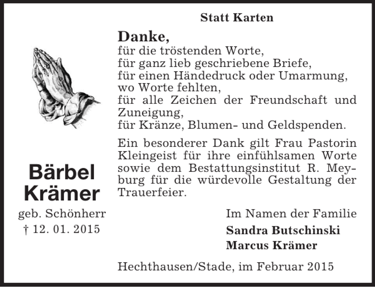 <p>Bärbel<br />Krämer<br />geb. Schönherr<br />† 12. 01. 2015<br />Statt Karten<br />Danke,<br />für die tröstenden Worte,<br />für ganz lieb geschriebene Briefe,<br />für einen Händedruck oder Umarmung,<br />wo Worte fehlten,<br />für alle Zeichen der Freundschaft und Zuneigung,<br />für Kränze, Blumen- und Geldspenden.<br />Ein besonderer Dank gilt Frau Pastorin Kleingeist für ihre einfühlsamen Worte sowie dem Bestattungsinstitut R. Meyburg für die würdevolle Gestaltung der Trauerfeier.<br />Im Namen der Familie<br />Sandra Butschinski<br />Marcus Krämer<br />Hechthausen/Stade, im Februar 2015</p>