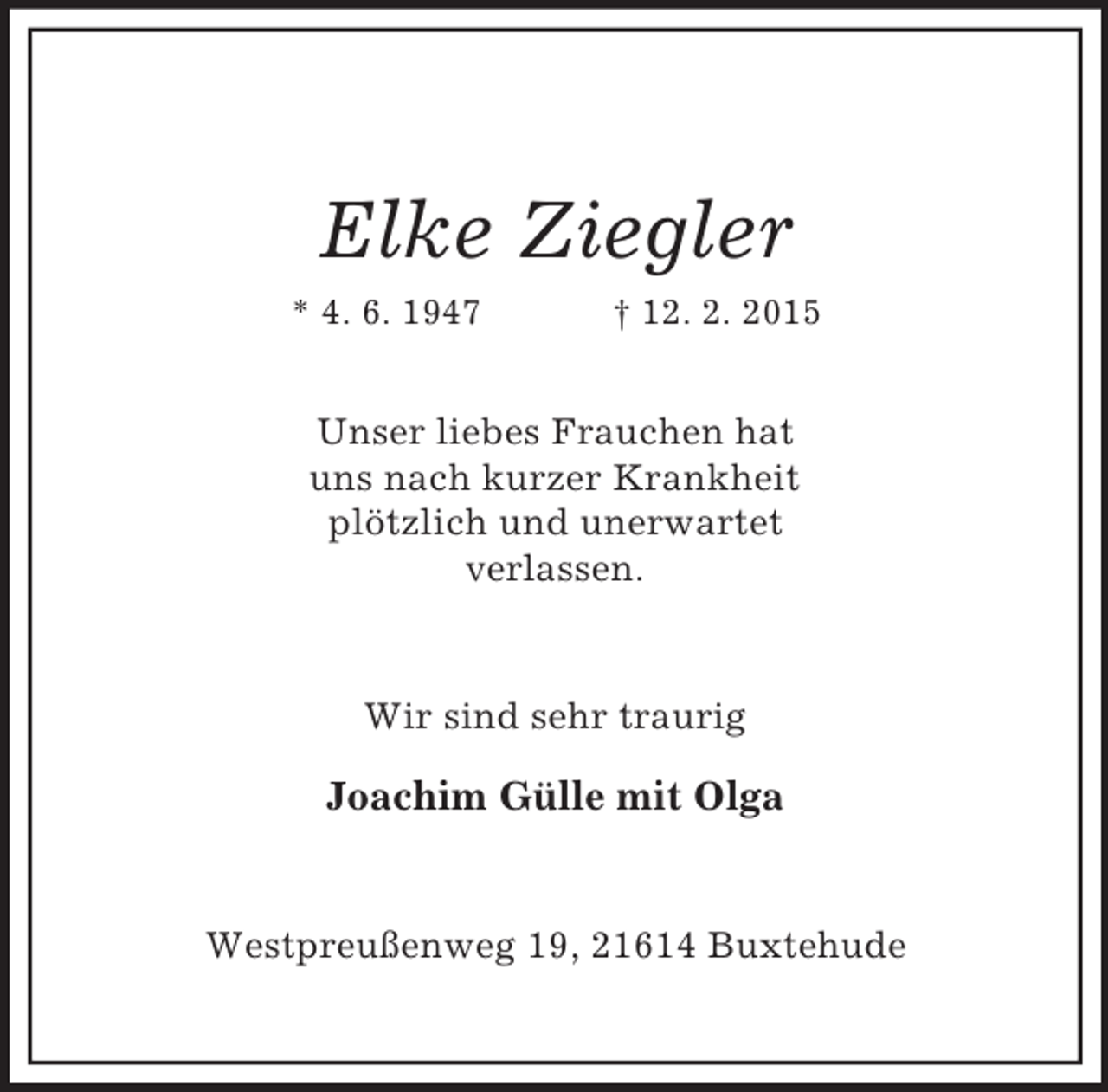 <p>Elke Ziegler<br />* 4. 6. 1947 † 12. 2. 2015<br />Unser liebes Frauchen hat<br />uns nach kurzer Krankheit<br />plötzlich und unerwartet<br />verlassen.<br />Wir sind sehr traurig<br />Joachim Gülle mit Olga<br />Westpreußenweg 19, 21614 Buxtehude</p>