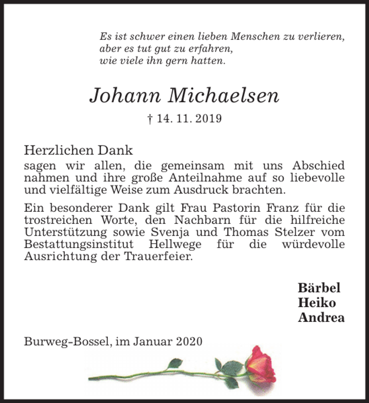 <p>Es ist schwer einen lieben Menschen zu verlieren,<br />aber es tut gut zu erfahren,<br />wie viele ihn gern hatten.<br />Johann Michaelsen<br />† 14. 11. 2019<br />Herzlichen Dank<br />sagen wir allen, die gemeinsam mit uns Abschied<br />nahmen und ihre große Anteilnahme auf so liebevolle und vielfältige Weise zum Ausdruck brachten.<br />Ein besonderer Dank gilt Frau Pastorin Franz für die trostreichen Worte, den Nachbarn für die hilfreiche<br />Unterstützung sowie Svenja und Thomas Stelzer vom<br />Bestattungsinstitut Hellwege für die würdevolle<br />Ausrichtung der Trauerfeier.<br />Bärbel<br />Heiko<br />Andrea<br />Burweg-Bossel, im Januar 2020</p>