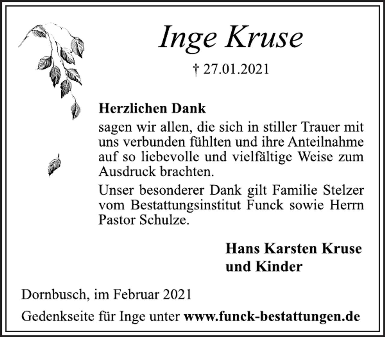 <p>Inge Kruse<br />† 27.01.2021<br />Herzlichen Dank<br />sagen wir allen, die sich in stiller Trauer mit<br />uns verbunden fühlten und ihre Anteilnahme<br />auf so liebevolle und vielfältige Weise zum<br />Ausdruck brachten.<br />Unser besonderer Dank gilt Familie Stelzer<br />vom Bestattungsinstitut Funck sowie Herrn<br />Pastor Schulze.<br />Hans Karsten Kruse<br />und Kinder<br />Dornbusch, im Februar 2021<br />Gedenkseite für Inge unter www.funck-bestattungen.de</p>