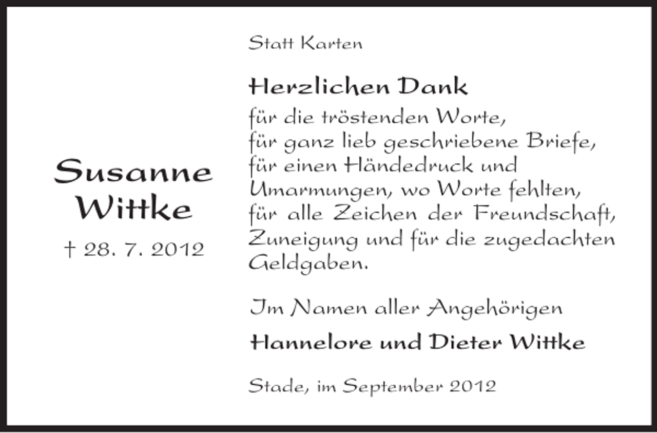 <p>Statt Karten</p>
<p>Herzlichen Dank</p>
<p>Susanne<br />Wittke<br />† 28. 7. 2012</p>
<p>für die tröstenden Worte,<br />für ganz lieb geschriebene Briefe,<br />für einen Händedruck und<br />Umarmungen, wo Worte fehlten,<br />für alle Zeichen der Freundschaft,<br />Zuneigung und für die zugedachten<br />Geldgaben.<br />Im Namen aller Angehörigen<br />Hannelore und Dieter Wittke<br />Stade, im September 2012</p>