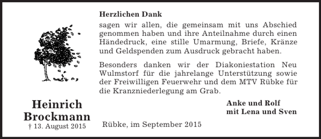 <p>Heinrich<br />Brockmann<br />† 13. August 2015<br />Herzlichen Dank<br />sagen wir allen, die gemeinsam mit uns Abschied<br />genommen haben und ihre Anteilnahme durch einen<br />Händedruck, eine stille Umarmung, Briefe, Kränze<br />und Geldspenden zum Ausdruck gebracht haben.<br />Besonders danken wir der Diakoniestation Neu<br />Wulmstorf für die jahrelange Unterstützung sowie<br />der Freiwilligen Feuerwehr und dem MTV Rübke für<br />die Kranzniederlegung am Grab.<br />Anke und Rolf<br />mit Lena und Sven<br />Rübke, im September 2015</p>