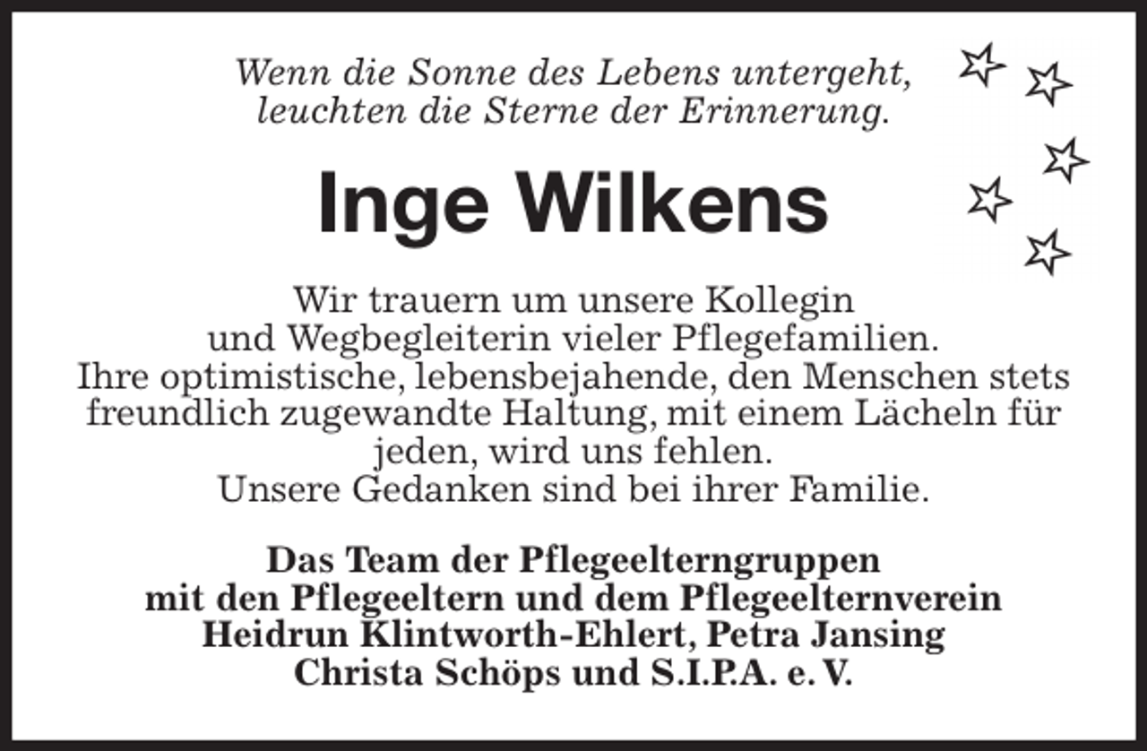 <p>Wenn die Sonne des Lebens untergeht,<br />leuchten die Sterne der Erinnerung.<br />Inge Wilkens<br />Wir trauern um unsere Kollegin<br />und Wegbegleiterin vieler Pflegefamilien.<br />Ihre optimistische, lebensbejahende, den Menschen stets freundlich zugewandte Haltung, mit einem Lächeln für jeden, wird uns fehlen.<br />Unsere Gedanken sind bei ihrer Familie.<br />Das Team der Pflegeelterngruppen<br />mit den Pflegeeltern und dem Pflegeelternverein<br />Heidrun Klintworth-Ehlert, Petra Jansing<br />Christa Schöps und S.I.P.A. e. V.</p>