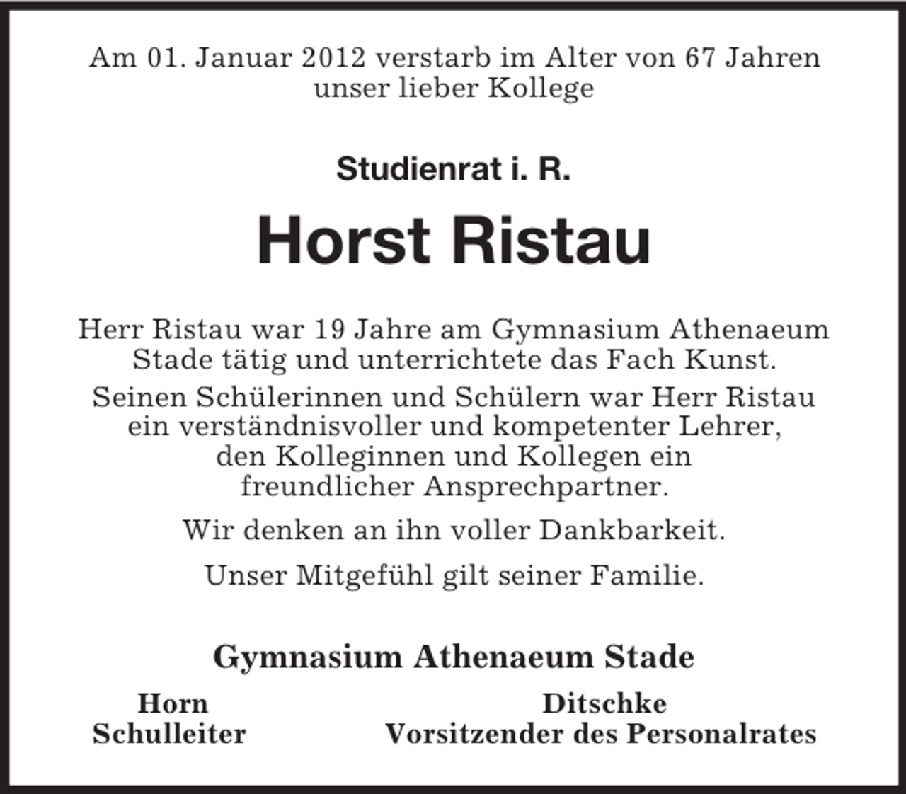 <p>Am 01. Januar 2012 verstarb im Alter von 67 Jahren<br />unser lieber Kollege<br />Studienrat i. R.</p><p>Horst Ristau<br />Herr Ristau war 19 Jahre am Gymnasium Athenaeum<br />Stade tätig und unterrichtete das Fach Kunst.<br />Seinen Schülerinnen und Schülern war Herr Ristau<br />ein verständnisvoller und kompetenter Lehrer,<br />den Kolleginnen und Kollegen ein<br />freundlicher Ansprechpartner.<br />Wir denken an ihn voller Dankbarkeit.<br />Unser Mitgefühl gilt seiner Familie.<br />Gymnasium Athenaeum Stade<br />Horn Ditschke<br />Schulleiter Vorsitzender des Personalrates</p>
