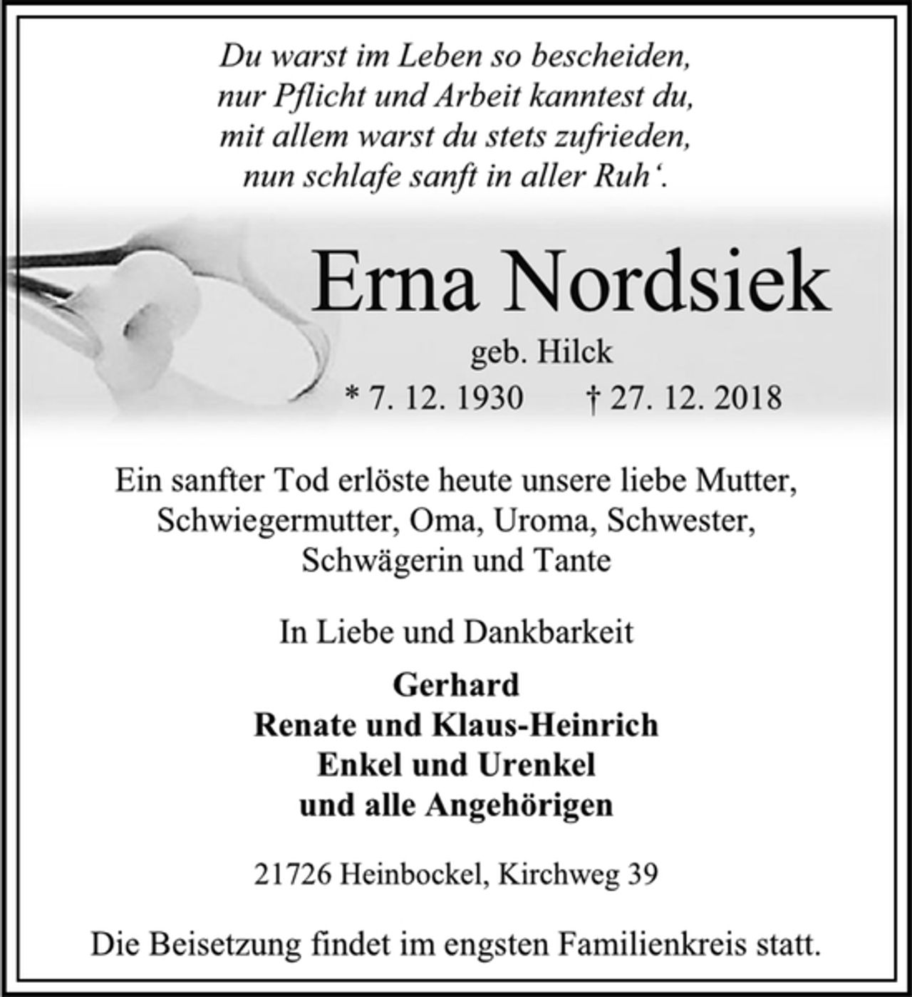 <p>Du warst im Leben so bescheiden,<br />nur Pflicht und Arbeit kanntest du,<br />mit allem warst du stets zufrieden,<br />nun schlafe sanft in aller Ruh‘.<br />Erna Nordsiek<br />geb. Hilck<br />* 7. 12. 1930 † 27. 12. 2018<br />Ein sanfter Tod erlöste heute unsere liebe Mutter,<br />Schwiegermutter, Oma, Uroma, Schwester,<br />Schwägerin und Tante<br />In Liebe und Dankbarkeit<br />Gerhard<br />Renate und Klaus-Heinrich<br />Enkel und Urenkel<br />und alle Angehörigen<br />21726 Heinbockel, Kirchweg 39<br />Die Beisetzung findet im engsten Familienkreis statt.</p>