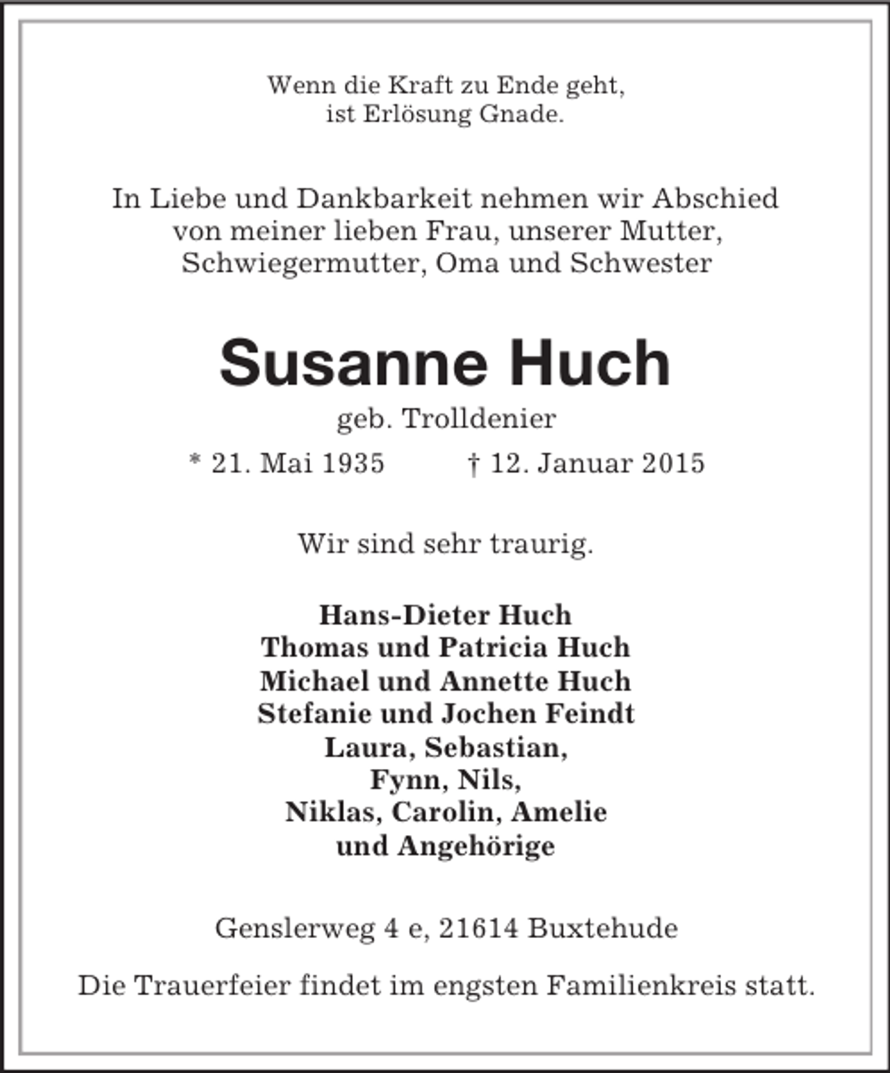 <p>Wenn die Kraft zu Ende geht,<br />ist Erlösung Gnade.<br />In Liebe und Dankbarkeit nehmen wir Abschied<br />von meiner lieben Frau, unserer Mutter,<br />Schwiegermutter, Oma und Schwester<br />Susanne Huch<br />geb. Trolldenier<br />* 21. Mai 1935 † 12. Januar 2015<br />Wir sind sehr traurig.<br />Hans-Dieter Huch<br />Thomas und Patricia Huch<br />Michael und Annette Huch<br />Stefanie und Jochen Feindt<br />Laura, Sebastian,<br />Fynn, Nils,<br />Niklas, Carolin, Amelie<br />und Angehörige<br />Genslerweg 4 e, 21614 Buxtehude<br />Die Trauerfeier findet im engsten Familienkreis statt.</p>