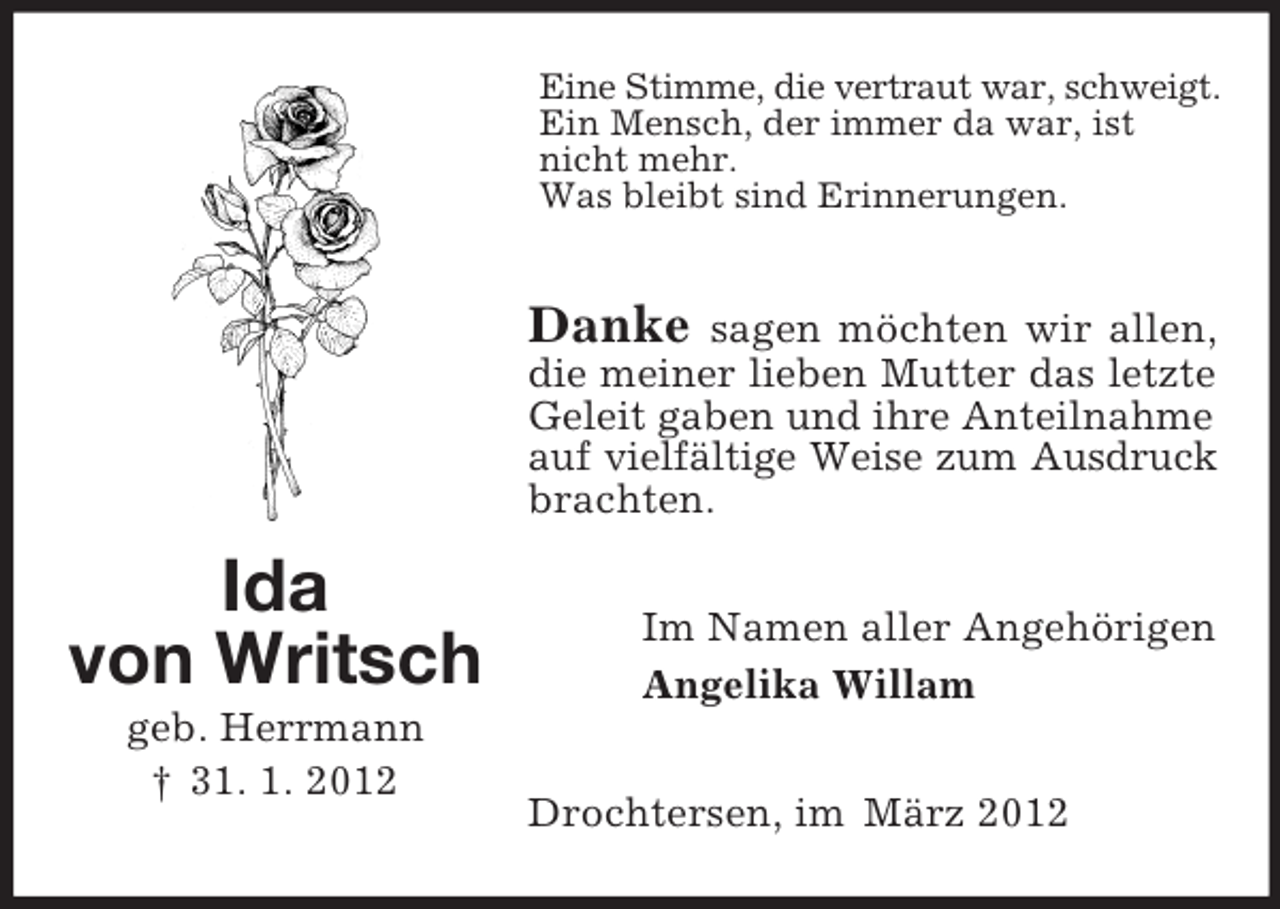 <p>Eine Stimme, die vertraut war, schweigt.<br />Ein Mensch, der immer da war, ist<br />nicht mehr.<br />Was bleibt sind Erinnerungen.</p><p>Danke</p><p>sagen möchten wir allen,<br />die meiner lieben Mutter das letzte<br />Geleit gaben und ihre Anteilnahme<br />auf vielfältige Weise zum Ausdruck<br />brachten.</p><p>Ida<br />von Writsch<br />geb. Herrmann<br />† 31. 1. 2012</p><p>Im Namen aller Angehörigen<br />Angelika Willam<br />Drochtersen, im März 2012</p>