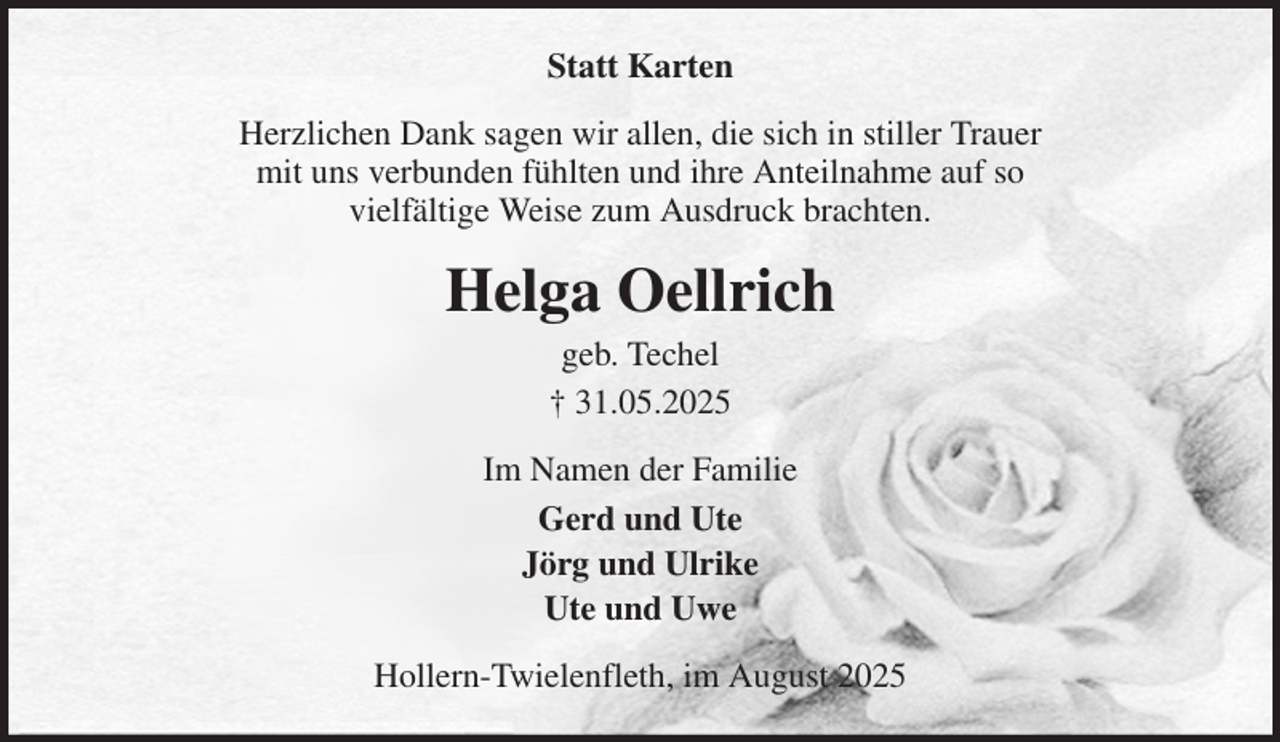 <p>Statt Karten<br />Herzlichen Dank sagen wir allen, die sich in stiller Trauer<br />mit uns verbunden fühlten und ihre Anteilnahme auf so<br />vielfältige Weise zum Ausdruck brachten.<br />Helga Oellrich<br />geb. Techel<br />† 31.05.2025<br />Im Namen der Familie<br />Gerd und Ute<br />Jörg und Ulrike<br />Ute und Uwe<br />Hollern-Twielenfleth, im August 2025</p>