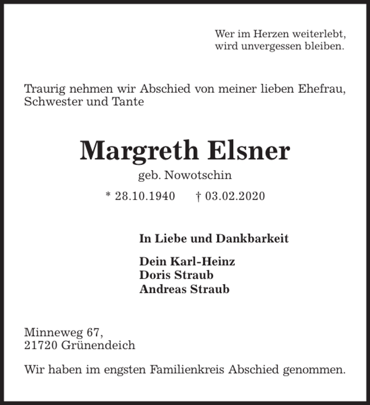 <p>Wer im Herzen weiterlebt,<br />wird unvergessen bleiben.<br />Traurig nehmen wir Abschied von meiner lieben Ehefrau,<br />Schwester und Tante<br />Margreth Elsner<br />geb. Nowotschin<br />* 28.10.1940 † 03.02.2020<br />In Liebe und Dankbarkeit</p>
<p>Dein Karl-Heinz<br />Doris Straub<br />Andreas Straub<br />Minneweg 67,<br />21720 Grünendeich</p>
<p>Wir haben im engsten Familienkreis Abschied genommen.</p>