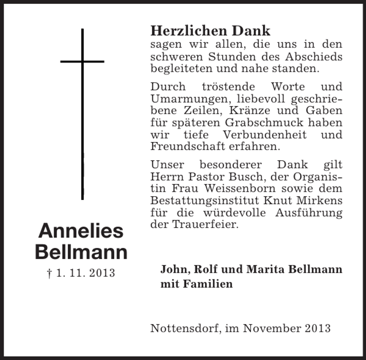 <p>Herzlichen Dank</p><p>Annelies<br />Bellmann<br />† 1. 11. 2013</p><p>sagen wir allen, die uns in den<br />schweren Stunden des Abschieds<br />begleiteten und nahe standen.<br />Durch tröstende Worte und<br />Umarmungen, liebevoll geschriebene Zeilen, Kränze und Gaben<br />für späteren Grabschmuck haben<br />wir tiefe Verbundenheit und<br />Freundschaft erfahren.<br />Unser besonderer Dank gilt<br />Herrn Pastor Busch, der Organistin Frau Weissenborn sowie dem<br />Bestattungsinstitut Knut Mirkens<br />für die würdevolle Ausführung<br />der Trauerfeier.</p><p>John, Rolf und Marita Bellmann<br />mit Familien</p><p>Nottensdorf, im November 2013</p>
