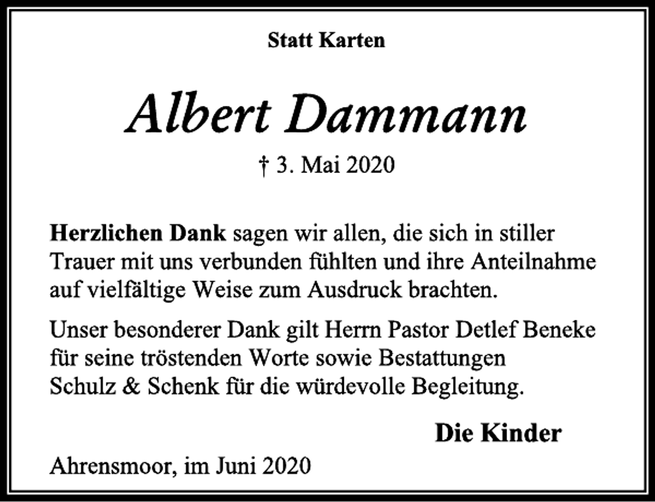 <p>Statt Karten<br />Albert Dammann<br />† 3. Mai 2020<br />Herzlichen Dank sagen wir allen, die sich in stiller<br />Trauer mit uns verbunden fühlten und ihre Anteilnahme<br />auf vielfältige Weise zum Ausdruck brachten.<br />Unser besonderer Dank gilt Herrn Pastor Detlef Beneke<br />für seine tröstenden Worte sowie Bestattungen<br />Schulz &amp; Schenk für die würdevolle Begleitung.<br />Die Kinder<br />Ahrensmoor, im Juni 2020</p>