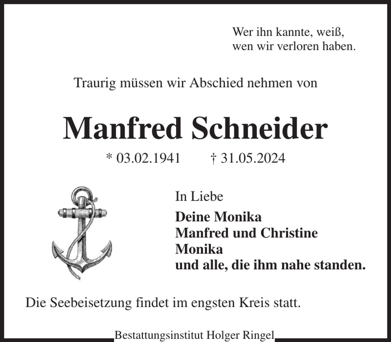<p>Wer ihn kannte, weiß,<br />wen wir verloren haben.<br />Traurig müssen wir Abschied nehmen von<br />Manfred Schneider<br />* 03.02.1941 † 31.05.2024<br />In Liebe<br />Deine Monika<br />Manfred und Christine<br />Monika<br />und alle, die ihm nahe standen.<br />Die Seebeisetzung findet im engsten Kreis statt.<br />Bestattungsinstitut Holger Ringel</p>
