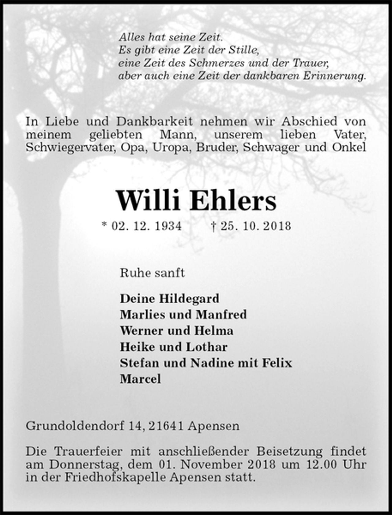 <p>Alles hat seine Zeit.<br />Es gibt eine Zeit der Stille,<br />eine Zeit des Schmerzes und der Trauer,<br />aber auch eine Zeit der dankbaren Erinnerung.<br />In Liebe und Dankbarkeit nehmen wir Abschied von meinem geliebten Mann, unserem lieben Vater,<br />Schwiegervater, Opa, Uropa, Bruder, Schwager und Onkel<br />Willi Ehlers<br />* 02. 12. 1934 † 25. 10. 2018<br />Ruhe sanft</p><p>Deine Hildegard<br />Marlies und Manfred<br />Werner und Helma<br />Heike und Lothar<br />Stefan und Nadine mit Felix<br />Marcel<br />Grundoldendorf 14, 21641 Apensen</p><p>Die Trauerfeier mit anschließender Beisetzung findet am Donnerstag, dem 01. November 2018 um 12.00 Uhr in der Friedhofskapelle Apensen statt.</p>