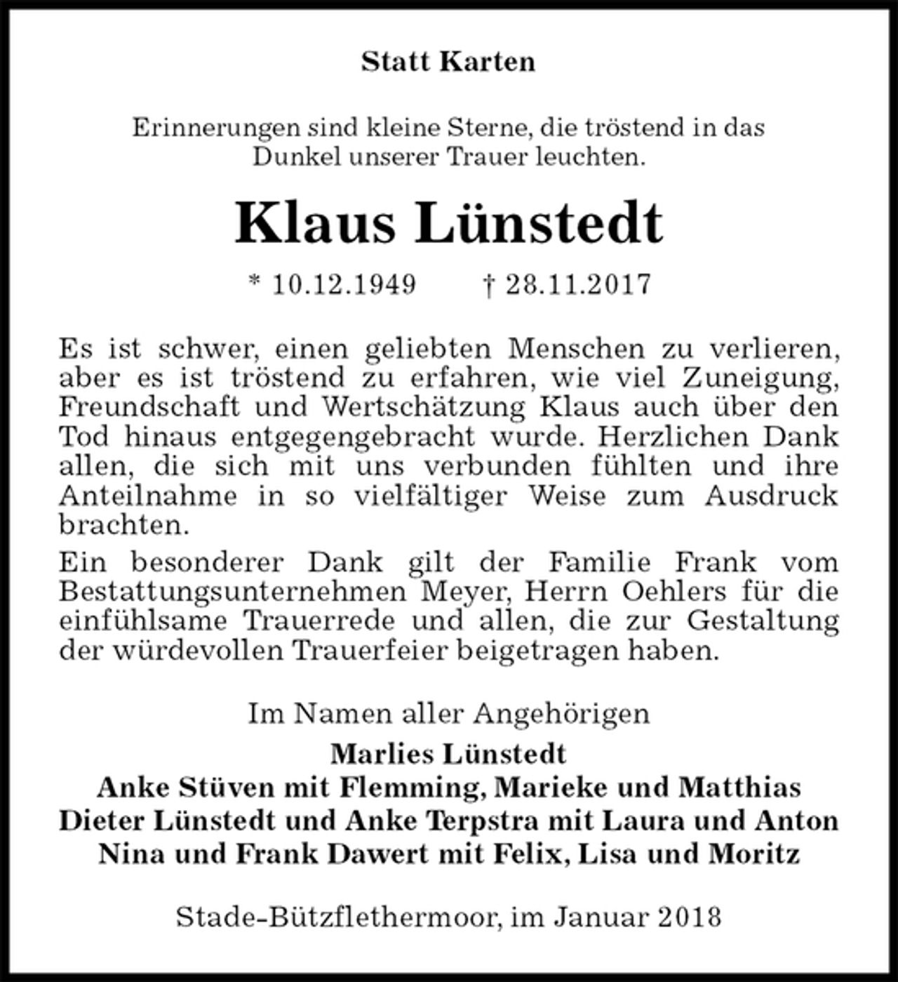 <p>Statt Karten<br />Erinnerungen sind kleine Sterne, die tröstend in das<br />Dunkel unserer Trauer leuchten.<br />Klaus Lünstedt<br />* 10.12.1949 † 28.11.2017<br />Es ist schwer, einen geliebten Menschen zu verlieren, aber es ist tröstend zu erfahren, wie viel Zuneigung, Freundschaft und Wertschätzung Klaus auch über den Tod hinaus entgegengebracht wurde. Herzlichen Dank allen, die sich mit uns verbunden fühlten und ihre<br />Anteilnahme in so vielfältiger Weise zum Ausdruck brachten.<br />Ein besonderer Dank gilt der Familie Frank vom<br />Bestattungsunternehmen Meyer, Herrn Oehlers für die<br />einfühlsame Trauerrede und allen, die zur Gestaltung der würdevollen Trauerfeier beigetragen haben.<br />Im Namen aller Angehörigen<br />Marlies Lünstedt<br />Anke Stüven mit Flemming, Marieke und Matthias<br />Dieter Lünstedt und Anke Terpstra mit Laura und Anton<br />Nina und Frank Dawert mit Felix, Lisa und Moritz<br />Stade-Bützflethermoor, im Januar 2018</p>