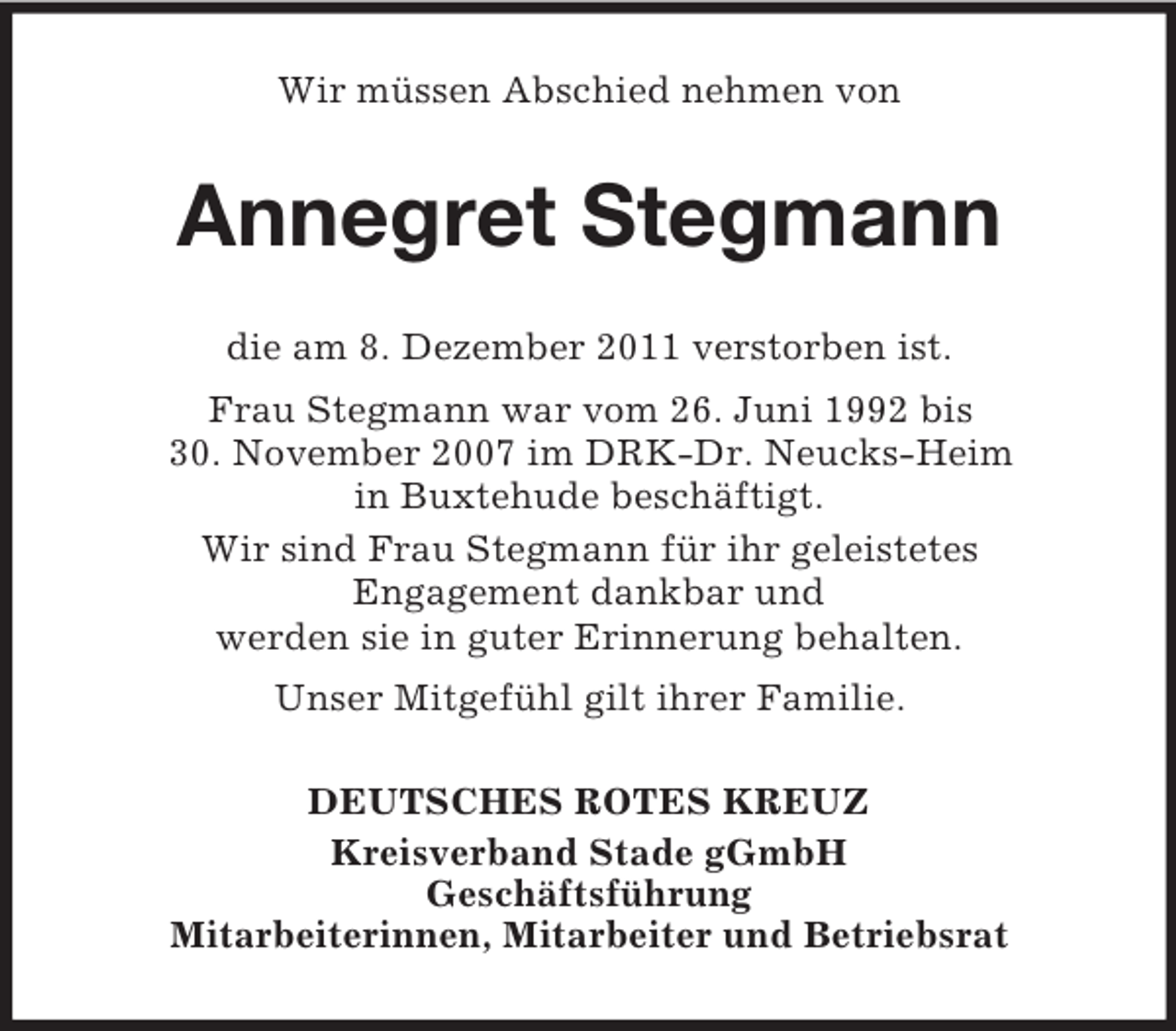 <p>Wir müssen Abschied nehmen von</p><p>Annegret Stegmann<br />die am 8. Dezember 2011 verstorben ist.<br />Frau Stegmann war vom 26. Juni 1992 bis<br />30. November 2007 im DRK-Dr. Neucks-Heim<br />in Buxtehude beschäftigt.<br />Wir sind Frau Stegmann für ihr geleistetes<br />Engagement dankbar und<br />werden sie in guter Erinnerung behalten.<br />Unser Mitgefühl gilt ihrer Familie.<br />DEUTSCHES ROTES KREUZ<br />Kreisverband Stade gGmbH<br />Geschäftsführung<br />Mitarbeiterinnen, Mitarbeiter und Betriebsrat</p>