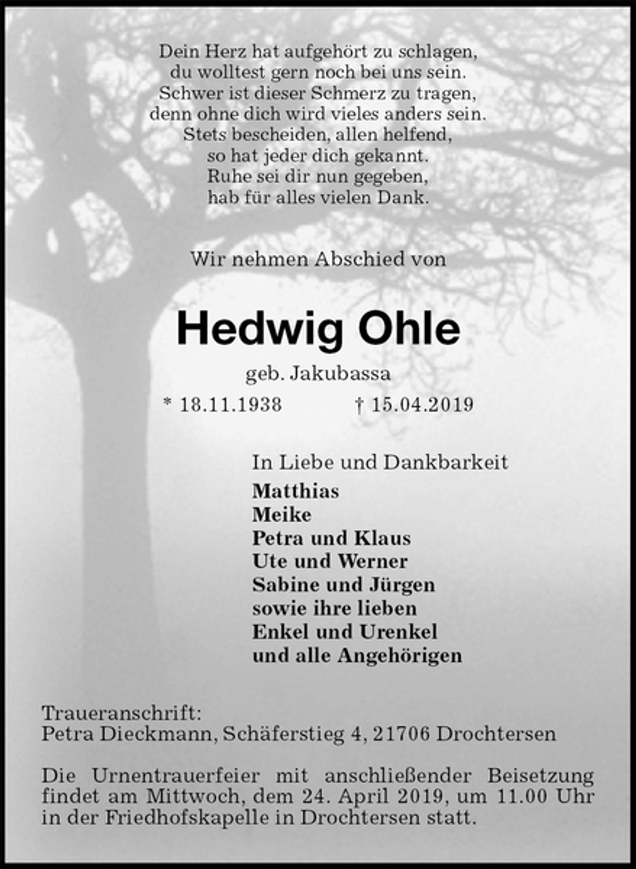 <p>Dein Herz hat aufgehört zu schlagen,<br />du wolltest gern noch bei uns sein.<br />Schwer ist dieser Schmerz zu tragen,<br />denn ohne dich wird vieles anders sein.<br />Stets bescheiden, allen helfend,<br />so hat jeder dich gekannt.<br />Ruhe sei dir nun gegeben,<br />hab für alles vielen Dank.</p><p>Wir nehmen Abschied von<br />Hedwig Ohle<br />geb. Jakubassa<br />* 18.11.1938 † 15.04.2019<br />In Liebe und Dankbarkeit<br />Matthias<br />Meike<br />Petra und Klaus<br />Ute und Werner<br />Sabine und Jürgen<br />sowie ihre lieben<br />Enkel und Urenkel<br />und alle Angehörigen<br />Traueranschrift:<br />Petra Dieckmann, Schäferstieg 4, 21706 Drochtersen</p><p>Die Urnentrauerfeier mit anschließender Beisetzung findet am Mittwoch, dem 24. April 2019, um 11.00 Uhr in der Friedhofskapelle in Drochtersen statt.</p>