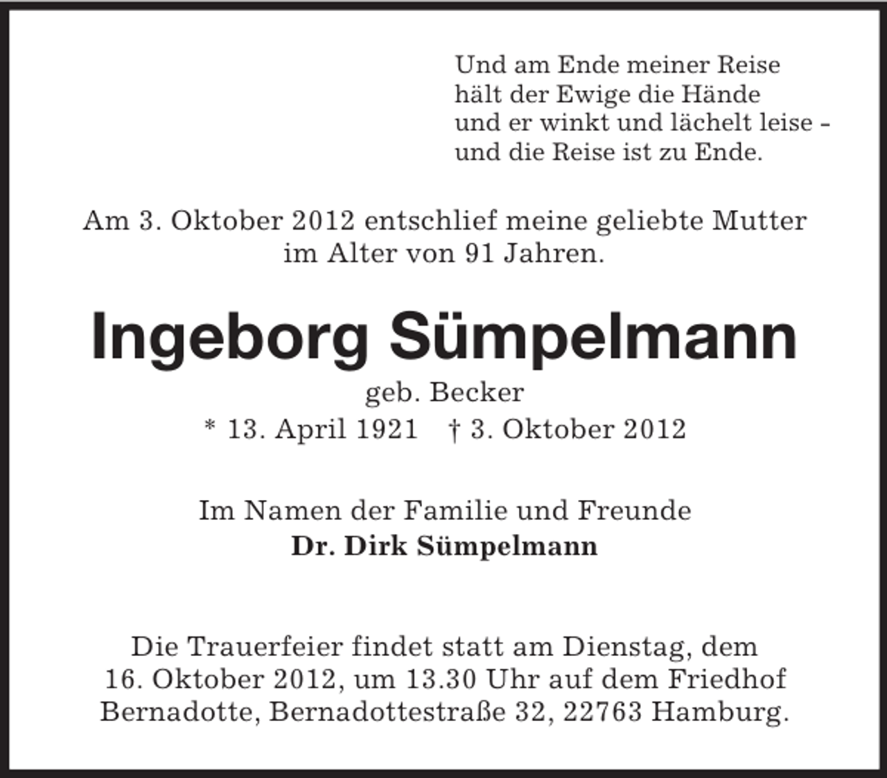 <p>Und am Ende meiner Reise<br />hält der Ewige die Hände<br />und er winkt und lächelt leise -<br />und die Reise ist zu Ende.<br />Am 3. Oktober 2012 entschlief meine geliebte Mutter<br />im Alter von 91 Jahren.<br />Ingeborg Sümpelmann<br />geb. Becker<br />* 13. April 1921 † 3. Oktober 2012<br />Im Namen der Familie und Freunde<br />Dr. Dirk Sümpelmann</p><p>Die Trauerfeier findet statt am Dienstag, dem<br />16. Oktober 2012, um 13.30 Uhr auf dem Friedhof<br />Bernadotte, Bernadottestraße 32, 22763 Hamburg.</p>