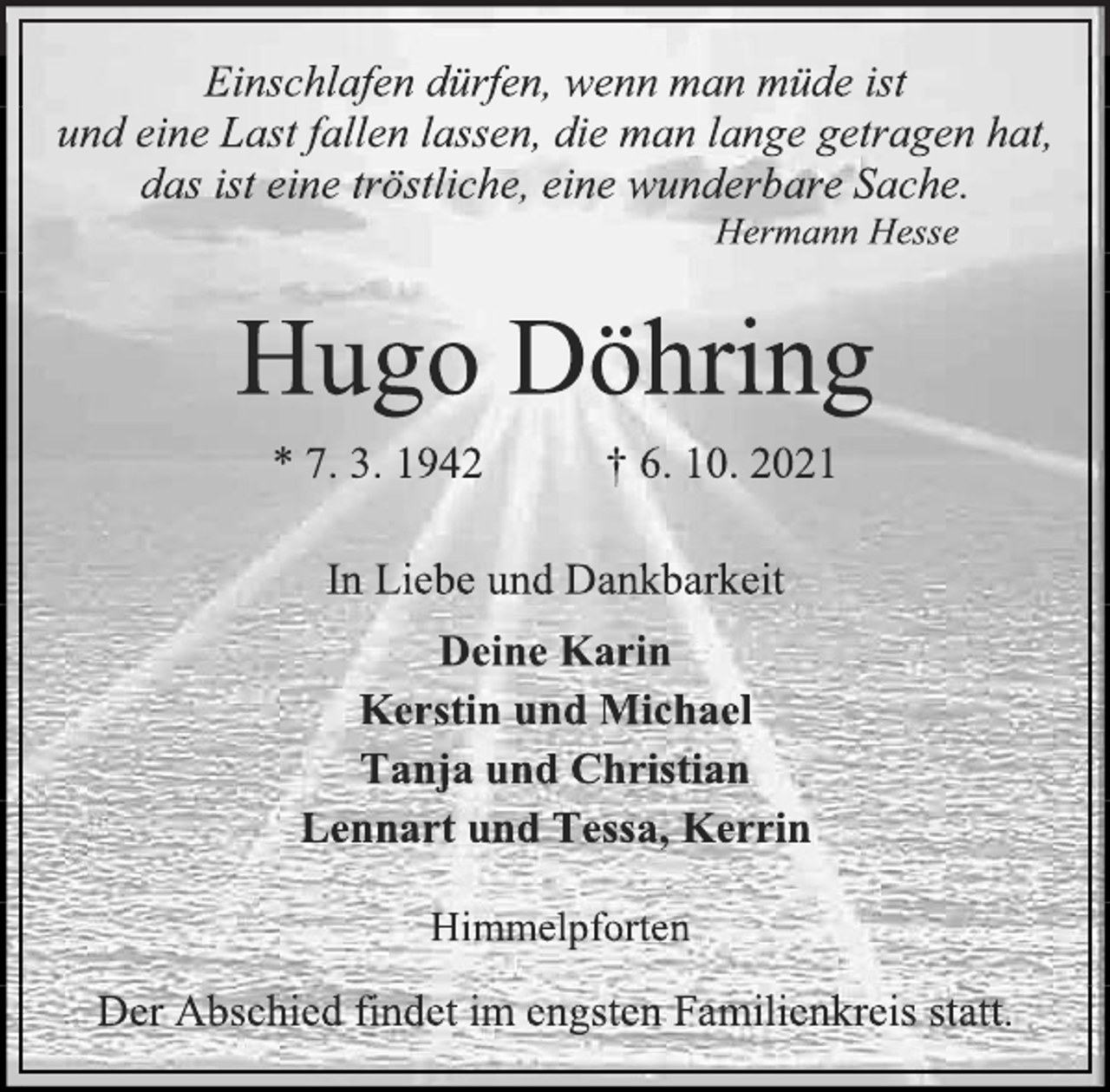 <p>Einschlafen dürfen, wenn man müde ist<br />und eine Last fallen lassen, die man lange getragen hat,<br />das ist eine tröstliche, eine wunderbare Sache.<br />Hermann Hesse<br />Hugo Döhring<br />* 7. 3. 1942 † 6. 10. 2021<br />In Liebe und Dankbarkeit<br />Deine Karin<br />Kerstin und Michael<br />Tanja und Christian<br />Lennart und Tessa, Kerrin<br />Himmelpforten<br />Der Abschied findet im engsten Familienkreis statt.</p>