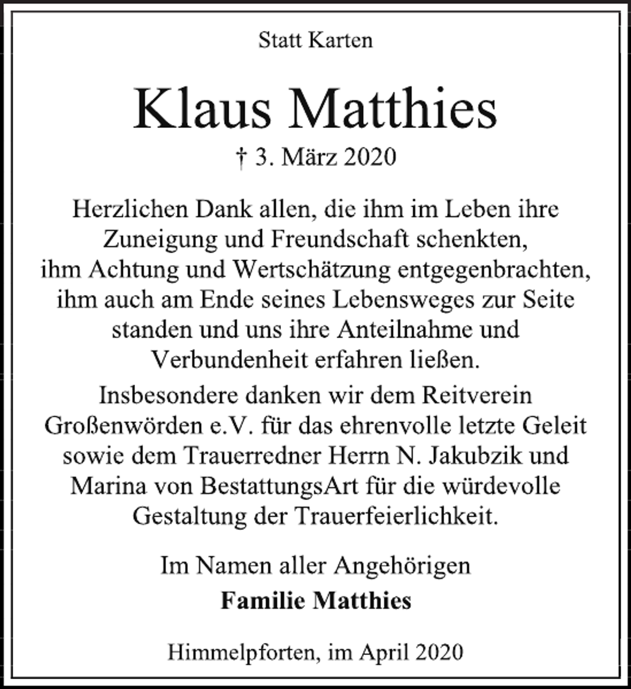 <p>Statt Karten<br />Klaus Matthies<br />† 3. März 2020<br />Herzlichen Dank allen, die ihm im Leben ihre<br />Zuneigung und Freundschaft schenkten,<br />ihm Achtung und Wertschätzung entgegenbrachten,<br />ihm auch am Ende seines Lebensweges zur Seite<br />standen und uns ihre Anteilnahme und<br />Verbundenheit erfahren ließen.<br />Insbesondere danken wir dem Reitverein<br />Großenwörden e.V. für das ehrenvolle letzte Geleit<br />sowie dem Trauerredner Herrn N. Jakubzik und<br />Marina von BestattungsArt für die würdevolle<br />Gestaltung der Trauerfeierlichkeit.<br />Im Namen aller Angehörigen<br />Familie Matthies<br />Himmelpforten, im April 2020</p>