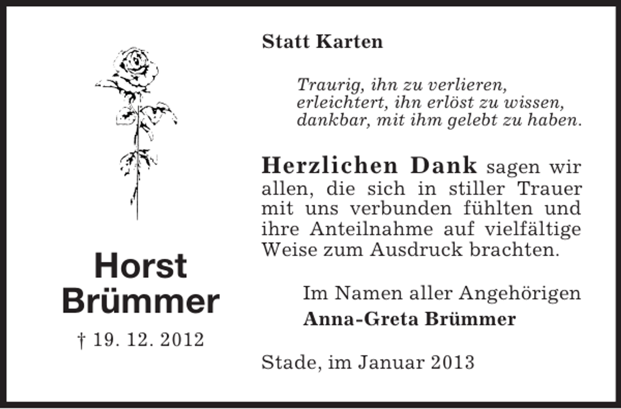 <p>Horst<br />Brümmer<br />† 19. 12. 2012<br />Statt Karten<br />Traurig, ihn zu verlieren,<br />erleichtert, ihn erlöst zu wissen,<br />dankbar, mit ihm gelebt zu haben.<br />Herzlichen Dank sagen wir<br />allen, die sich in stiller Trauer mit uns verbunden fühlten und ihre Anteilnahme auf vielfältige Weise zum Ausdruck brachten.<br />Im Namen aller Angehörigen<br />Anna-Greta Brümmer<br />Stade, im Januar 2013</p>